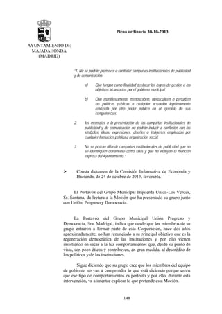 Pleno ordinario 30-10-2013
AYUNTAMIENTO DE
MAJADAHONDA
(MADRID)
“1. No se podrán promover o contratar campañas institucionales de publicidad
y de comunicación:
a)

Que tengan como finalidad destacar los logros de gestión o los
objetivos alcanzados por el gobierno municipal.

b)

Que manifiestamente menoscaben, obstaculicen o perturben
las políticas públicas o cualquier actuación legítimamente
realizada por otro poder público en el ejercicio de sus
competencias.

2.

los mensajes o la presentación de las campañas institucionales de
publicidad y de comunicación no podrán inducir a confusión con los
símbolos, ideas, expresiones, diseños o imágenes empleadas por
cualquier formación política u organización social.

3.

No se podrán difundir campañas institucionales de publicidad que no
se identifiquen claramente como tales y que no incluyan la mención
expresa del Ayuntamiento.”

Consta dictamen de la Comisión Informativa de Economía y
Hacienda, de 24 de octubre de 2013, favorable.

El Portavoz del Grupo Municipal Izquierda Unida-Los Verdes,
Sr. Santana, da lectura a la Moción que ha presentado su grupo junto
con Unión, Progreso y Democracia.

La Portavoz del Grupo Municipal Unión Progreso y
Democracia, Sra. Madrigal, indica que desde que los miembros de su
grupo entraron a formar parte de esta Corporación, hace dos años
aproximadamente, no han renunciado a su principal objetivo que es la
regeneración democrática de las instituciones y por ello vienen
insistiendo en sacar a la luz comportamientos que, desde su punto de
vista, son poco éticos y contribuyen, en gran medida, al descrédito de
los políticos y de las instituciones.
Sigue diciendo que su grupo cree que los miembros del equipo
de gobierno no van a comprender lo que está diciendo porque creen
que ese tipo de comportamientos es perfecto y por ello, durante esta
intervención, va a intentar explicar lo que pretende esta Moción.

148

 