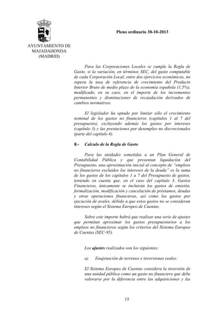 Pleno ordinario 30-10-2013
AYUNTAMIENTO DE
MAJADAHONDA
(MADRID)
Para las Corporaciones Locales se cumple la Regla de
Gasto, si la variación, en términos SEC, del gasto computable
de cada Corporación Local, entre dos ejercicios económicos, no
supera la tasa de referencia de crecimiento del Producto
Interior Bruto de medio plazo de la economía española (1,5%),
modificado, en su caso, en el importe de los incrementos
permanentes y disminuciones de recaudación derivados de
cambios normativos.
El legislador ha optado por limitar sólo el crecimiento
nominal de los gastos no financieros (capítulos 1 al 7 del
presupuesto), excluyendo además los gastos por intereses
(capítulo 3) y las prestaciones por desempleo no discrecionales
(parte del capítulo 4).
9.-

Calculo de la Regla de Gasto

Para las unidades sometidas a un Plan General de
Contabilidad Pública y que presentan liquidación del
Presupuesto, una aproximación inicial al concepto de “empleos
no financieros excluidos los intereses de la deuda” es la suma
de los gastos de los capítulos 1 a 7 del Presupuesto de gastos,
teniendo en cuenta que, en el caso del capítulo 3, Gastos
Financieros, únicamente se incluirán los gastos de emisión,
formalización, modificación y cancelación de préstamos, deudas
y otras operaciones financieras, así como los gastos por
ejecución de avales, debido a que estos gastos no se consideran
intereses según el Sistema Europeo de Cuentas.
Sobre este importe habrá que realizar una serie de ajustes
que permitan aproximar los gastos presupuestarios a los
empleos no financieros según los criterios del Sistema Europeo
de Cuentas (SEC-95).

Los ajustes realizados son los siguientes:
a)

Enajenación de terrenos e inversiones reales:

El Sistema Europeo de Cuentas considera la inversión de
una unidad pública como un gasto no financiero que debe
valorarse por la diferencia entre las adquisiciones y las

15

 