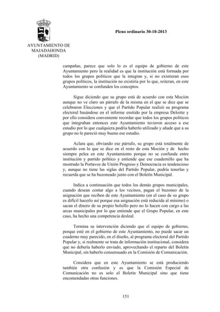 Pleno ordinario 30-10-2013
AYUNTAMIENTO DE
MAJADAHONDA
(MADRID)
campañas, parece que solo lo es el equipo de gobierno de este
Ayuntamiento pero la realidad es que la institución está formada por
todos los grupos políticos que la integran y, si no existieran esos
grupos políticos, la institución no existiría por lo que, reiteran, en este
Ayuntamiento se confunden los conceptos.
Sigue diciendo que su grupo está de acuerdo con esta Moción
aunque no ve claro un párrafo de la misma en el que se dice que se
celebraron Elecciones y que el Partido Popular realizó su programa
electoral basándose en el informe emitido por la empresa Deloitte y
por ello considera conveniente recordar que todos los grupos políticos
que integraban entonces este Ayuntamiento tuvieron acceso a ese
estudio por lo que cualquiera podría haberlo utilizado y añade que a su
grupo no le pareció muy bueno ese estudio.
Aclara que, obviando ese párrafo, su grupo está totalmente de
acuerdo con lo que se dice en el resto de esta Moción y de hecho
siempre pelea en este Ayuntamiento porque no se confunda entre
institución y partido político y entiende que ese cuadernillo que ha
mostrado la Portavoz de Unión Progreso y Democracia es tendencioso
y, aunque no tiene las siglas del Partido Popular, podría tenerlas y
recuerda que se ha buzoneado junto con el Boletín Municipal.
Indica a continuación que todos los demás grupos municipales,
cuando desean contar algo a los vecinos, pagan el buzoneo de la
asignación que reciben de este Ayuntamiento (en el caso de su grupo
es difícil hacerlo así porque esa asignación está reducida al mínimo) o
sacan el dinero de su propio bolsillo pero no lo hacen con cargo a las
arcas municipales por lo que entiende que el Grupo Popular, en este
caso, ha hecho una competencia desleal.
Termina su intervención diciendo que el equipo de gobierno,
porque esté en el gobierno de este Ayuntamiento, no puede sacar un
cuaderno muy parecido, en el diseño, al programa electoral del Partido
Popular y, si realmente se trata de información institucional, considera
que no debería haberlo enviado, aprovechando el reparto del Boletín
Municipal, sin haberlo consensuado en la Comisión de Comunicación.
Considera que en este Ayuntamiento se está produciendo
también otra confusión y es que la Comisión Especial de
Comunicación no es solo el Boletín Municipal sino que tiene
encomendadas otras funciones.

151

 