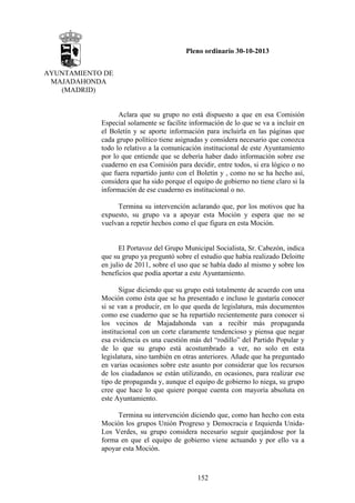 Pleno ordinario 30-10-2013
AYUNTAMIENTO DE
MAJADAHONDA
(MADRID)

Aclara que su grupo no está dispuesto a que en esa Comisión
Especial solamente se facilite información de lo que se va a incluir en
el Boletín y se aporte información para incluirla en las páginas que
cada grupo político tiene asignadas y considera necesario que conozca
todo lo relativo a la comunicación institucional de este Ayuntamiento
por lo que entiende que se debería haber dado información sobre ese
cuaderno en esa Comisión para decidir, entre todos, si era lógico o no
que fuera repartido junto con el Boletín y , como no se ha hecho así,
considera que ha sido porque el equipo de gobierno no tiene claro si la
información de ese cuaderno es institucional o no.
Termina su intervención aclarando que, por los motivos que ha
expuesto, su grupo va a apoyar esta Moción y espera que no se
vuelvan a repetir hechos como el que figura en esta Moción.

El Portavoz del Grupo Municipal Socialista, Sr. Cabezón, indica
que su grupo ya preguntó sobre el estudio que había realizado Deloitte
en julio de 2011, sobre el uso que se había dado al mismo y sobre los
beneficios que podía aportar a este Ayuntamiento.
Sigue diciendo que su grupo está totalmente de acuerdo con una
Moción como ésta que se ha presentado e incluso le gustaría conocer
si se van a producir, en lo que queda de legislatura, más documentos
como ese cuaderno que se ha repartido recientemente para conocer si
los vecinos de Majadahonda van a recibir más propaganda
institucional con un corte claramente tendencioso y piensa que negar
esa evidencia es una cuestión más del “rodillo” del Partido Popular y
de lo que su grupo está acostumbrado a ver, no solo en esta
legislatura, sino también en otras anteriores. Añade que ha preguntado
en varias ocasiones sobre este asunto por considerar que los recursos
de los ciudadanos se están utilizando, en ocasiones, para realizar ese
tipo de propaganda y, aunque el equipo de gobierno lo niega, su grupo
cree que hace lo que quiere porque cuenta con mayoría absoluta en
este Ayuntamiento.
Termina su intervención diciendo que, como han hecho con esta
Moción los grupos Unión Progreso y Democracia e Izquierda UnidaLos Verdes, su grupo considera necesario seguir quejándose por la
forma en que el equipo de gobierno viene actuando y por ello va a
apoyar esta Moción.

152

 