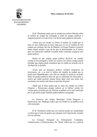 Pleno ordinario 30-10-2013
AYUNTAMIENTO DE
MAJADAHONDA
(MADRID)

El Sr. Presidente indica que el estudio que realizó Deloitte sobre
el modelo de ciudad fue entregado a todos los grupos políticos y
ninguno protestó ni lo devolvió y de hecho todos pudieron utilizarlo.
Aclara que ese estudio se refiere al modelo de ciudad que se
tiene en esta ciudad que no tiene nada que ver con el modelo de otra
ciudad, por ejemplo, del Sur de Madrid y al Grupo Popular le pareció
bueno seguir muchas cosas de las que se determinaban en el mismo
pero esa utilización también la podría haber realizado cualquier otro
grupo político.
Insiste en que ningún grupo político devolvió ese estudio
cuando le fue entregado y todos los leyeron con interés aunque puede
entender que alguno pudo considerar que no estaba de acuerdo con la
ideología de su partido.
Aclara que un programa político contiene propuestas de
inversiones, etc. y es solo el reflejo del modelo de ciudad que se
quería para Majadahonda y por ello ese estudio lo tenían en su poder
todos los grupos políticos antes de que se celebraran las Elecciones y
reitera que nadie protestó aunque desea dejar claro que todas esas
cuestiones son mucho más duras en periodo electoral.
Añade que el único grupo que no tenía ese estudio era Unión
Progreso y Democracia porque todavía no le habían votado los
vecinos pero recuerda que ese informe se publicó en la web municipal
por lo que dicho grupo también podría haberlo conseguido.

La Portavoz del Grupo Municipal Unión Progreso y
Democracia, Sra. Madrigal, indica que ese estudio no se publicó en la
web municipal.

El Sr. Presidente aclara que ese extremo puede ser comprobado
y reitera que el resto de grupos que integran esta Corporación, cuentan
con ese informe.
La Concejal Delegada de Participación Ciudadana,
Comunicación y Urbanizaciones, Sra. Nistal, indica que va a explicar

153

 