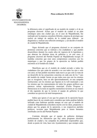 Pleno ordinario 30-10-2013
AYUNTAMIENTO DE
MAJADAHONDA
(MADRID)
la diferencia entre el significado de un modelo de ciudad y el de un
programa electoral. Aclara que el modelo de ciudad es un plan
estratégico para una ciudad que, en el caso de Majadahonda, fue
realizado por la empresa consultora Deloitte, empresa de prestigio que
realizó un trabajo de análisis de la ciudad para elaborar un
diagnóstico y realizar una reflexión estratégica y así decidir el modelo
de ciudad de Majadahonda.
Sigue diciendo que el programa electoral es un conjunto de
promesas concretas que se realizan a los ciudadanos y que pueden
desarrollarse durante los cuatro años de vigencia de la legislatura y
que abarcan las distintas áreas de gobierno y, en este caso, el
programa electoral del Partido Popular de Majadahonda recogía 35
medidas concretas que eran unos compromisos concretos con los
majariegos y que los grupos de la oposición no habrán podido
encontrar en el modelo de ciudad.
Manifiesta que en el modelo de ciudad enviado a todos los
ciudadanos (los que están de acuerdo o no con todos los ejes o solo
con uno), no han podido encontrar nada nuevo ya que solo se trata de
un desarrollo de las actuaciones concretas en cada uno de los 7 ejes
del modelo de ciudad. Insiste en que todos esos ejes son los mismos
que se recogieron, hace un año aproximadamente, en una campaña
institucional, son los mismos que figuran en la web municipal y son
los mismos que los representantes de todos los grupos políticos que
entonces tenían representación municipal (Unión Progreso y
Democracia no la tenía en aquellos momentos) tuvieron en sus manos
al día siguiente de que lo tuviera el equipo de gobierno lo que
considera un ejercicio de total transparencia.
Indica que ignora el uso que los grupos de la oposición hayan
podido hacer de ese estudio pero considera que todos podrían haberlo
utilizado cono hubieran querido aunque no cree que el modelo de
ciudad de Majadahonda coincidiera mucho con las ideas, propuestas o
planes que los grupos de la oposición, o sus respectivos partidos
políticos, tuvieran para Majadahonda pero sí tienen bastantes
similitudes con los del Partido Popular.
Continúa diciendo que el equipo de gobierno distingue
perfectamente las diferencias que hay entre programa electoral,
modelo de ciudad y las campañas de publicidad responsables que,
desde su punto de vista, hace este Ayuntamiento y que siempre están

154

 