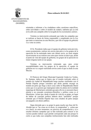 Pleno ordinario 30-10-2013
AYUNTAMIENTO DE
MAJADAHONDA
(MADRID)
orientadas a informar a los ciudadanos sobre cuestiones específicas,
sobre actividades o sobre el modelo de ciudad y adelanta que ya está
en la calle una campaña sobre la recogida de los excrementos caninos.
Termina su intervención aclarando que todas las campañas que
se realizan se hacen de forma responsable y cumpliendo con la Ley
que tanto se menciona en esta Moción y por ello el equipo de gobierno
va a votar en contra.

El Sr. Presidente indica que el equipo de gobierno tenía previsto,
como ayuntamiento, realizar seis envíos más pero si a los grupos de la
oposición les ha molestado tanto este último envío, no tiene ningún
inconveniente en no realizar esos otros pero insiste en decir que, desde
el punto de vista del equipo de gobierno, los grupos de la oposición no
tienen ninguna razón en sus quejas.
Termina su intervención reiterando que, para evitar
susceptibilidades entre los grupos de la oposición, el equipo de
gobierno no va a seguir realizando envíos como el que se alude en esta
Moción.

El Portavoz del Grupo Municipal Izquierda Unida-Los Verdes,
Sr. Santana, indica que es lógico que el estudio realizado sobre el
modelo de ciudad de Majadahonda tenga muchas similitudes con el
Partido Popular porque considera que dicho partido encargó un
modelo de parte que llega a decir cosas sobre la Majadahonda liberal
como que si se quisiera que impregnara todos los planos de la realidad
majariega de libertad pero entiende que para ello no es necesario hacer
alusión a un concepto económico-filosófico y político como es el
liberalismo. Aclara que, desde el punto de vista de su grupo, en lugar
de hablar de concepto político debería decir “partidista” porque
entiende que el Partido Popular hace esos estudios de parte aunque
son pagados con dinero público.
Sigue diciendo que a su grupo le gusta mucho una frase del Sr.
Alcalde que es “las cosas no se dicen, se comprueban” y aclara que
va a hacer, en estos momentos, un ejercicio de comprobación y va a
enseñar distintas campañas que se han realizado para conocer si los
vecinos pueden indicar a qué partido corresponde cada una porque lo
cierto es que todas esas campañas institucionales han sido realizadas

155

 