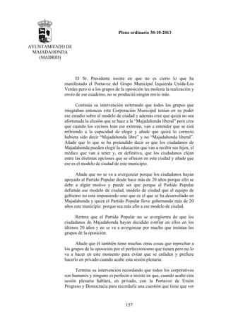 Pleno ordinario 30-10-2013
AYUNTAMIENTO DE
MAJADAHONDA
(MADRID)

El Sr. Presidente insiste en que no es cierto lo que ha
manifestado el Portavoz del Grupo Municipal Izquierda Unida-Los
Verdes pero si a los grupos de la oposición les molesta la realización y
envío de ese cuaderno, no se producirá ningún envío más.
Continúa su intervención reiterando que todos los grupos que
integraban entonces esta Corporación Municipal tenían en su poder
ese estudio sobre el modelo de ciudad y además cree que quizá no sea
afortunada la alusión que se hace a la “Majadahonda liberal” pero cree
que cuando los vecinos lean ese extremo, van a entender que se está
refiriendo a la capacidad de elegir y añade que quizá lo correcto
hubiera sido decir “Majadahonda libre” y no “Majadahonda liberal”.
Añade que lo que se ha pretendido decir es que los ciudadanos de
Majadahonda pueden elegir la educación que van a recibir sus hijos, el
médico que van a tener y, en definitiva, que los ciudadanos elijan
entre las distintas opciones que se ofrecen en esta ciudad y añade que
ese es el modelo de ciudad de este municipio.
Añade que no se va a avergonzar porque los ciudadanos hayan
apoyado al Partido Popular desde hace más de 20 años porque ello se
debe a algún motivo y puede ser que porque el Partido Popular
defiende ese modelo de ciudad, modelo de ciudad que el equipo de
gobierno no está imponiendo sino que es el que se ha desarrollado en
Majadahonda y quizá el Partido Popular lleve gobernando más de 20
años este municipio porque sea más afín a ese modelo de ciudad.
Reitera que el Partido Popular no se avergüenza de que los
ciudadanos de Majadahonda hayan decidido confiar en ellos en los
últimos 20 años y no se va a avergonzar por mucho que insistan los
grupos de la oposición.
Añade que él también tiene muchas otras cosas que reprochar a
los grupos de la oposición por el perfeccionismo que tienen pero no lo
va a hacer en este momento para evitar que se enfaden y prefiere
hacerlo en privado cuando acabe esta sesión plenaria.
Termina su intervención recordando que todos los corporativos
son humanos y ninguno es perfecto e insiste en que, cuando acabe esta
sesión plenaria hablará, en privado, con la Portavoz de Unión
Progreso y Democracia para recordarle una cuestión que tiene que ver

157

 