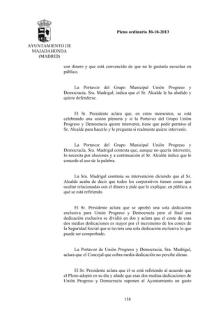 Pleno ordinario 30-10-2013
AYUNTAMIENTO DE
MAJADAHONDA
(MADRID)
con dinero y que está convencido de que no le gustaría escuchar en
público.

La Portavoz del Grupo Municipal Unión Progreso y
Democracia, Sra. Madrigal, indica que el Sr. Alcalde le ha aludido y
quiere defenderse.

El Sr. Presidente aclara que, en estos momentos, se está
celebrando una sesión plenaria y si la Portavoz del Grupo Unión
Progreso y Democracia quiere intervenir, tiene que pedir permiso al
Sr. Alcalde para hacerlo y le pregunta si realmente quiere intervenir.

La Portavoz del Grupo Municipal Unión Progreso y
Democracia, Sra. Madrigal contesta que, aunque no quería intervenir,
lo necesita por alusiones y a continuación el Sr. Alcalde indica que le
concede el uso de la palabra.

La Sra. Madrigal continúa su intervención diciendo que el Sr.
Alcalde acaba de decir que todos los corporativos tienen cosas que
ocultar relacionadas con el dinero y pide que le explique, en público, a
qué se está refiriendo.

El Sr. Presidente aclara que se aprobó una sola dedicación
exclusiva para Unión Progreso y Democracia pero al final esa
dedicación exclusiva se dividió en dos y aclara que el coste de esas
dos medias dedicaciones es mayor por el incremento de los costes de
la Seguridad Social que si tuviera una sola dedicación exclusiva lo que
puede ser comprobado.

La Portavoz de Unión Progreso y Democracia, Sra. Madrigal,
aclara que el Concejal que cobra media dedicación no percibe dietas.

El Sr. Presidente aclara que él se está refiriendo al acuerdo que
el Pleno adoptó en su día y añade que esas dos medias dedicaciones de
Unión Progreso y Democracia suponen al Ayuntamiento un gasto

158

 