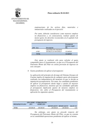 Pleno ordinario 30-10-2013
AYUNTAMIENTO DE
MAJADAHONDA
(MADRID)
enajenaciones de los activos fijos,
inmateriales realizadas en el ejercicio.

materiales

e

Por tanto, deberán considerarse como menores empleos
no financieros y, en consecuencia, realizar ajustes de
menor gasto, los derechos reconocidos en el capítulo 6 de
presupuesto de ingresos.

2014 Eco.
61902

Descripción
ENAJENACIÓN VIVIENDAS
SOCIALES LA SACEDILLA

TOTAL

Previsión de
ingresos según
Pto.
133.600,00
133.600,00

Este ajuste se realizará sólo para calcular el gasto
computable para el Ayuntamiento, ya que en el Presupuesto del
Patronato Monte del Pilar no consta previsión de ingresos en
este concepto.
Gastos pendientes de aplicar al presupuesto:
La aplicación del principio de devengo del Sistema Europeo de
Cuentas implica la imputación de cualquier gasto efectivamente
realizado con independencia del momento en que se decida su
imputación presupuestaria. Por tanto, las cantidades pendientes
de aplicar al presupuesto darán lugar a ajustes de mayores
empleos no financieros, mientras que las cantidades aplicadas
al presupuesto implicarán ajustes de menores empleos no
financieros. Así, sobre el Presupuesto del Ayuntamiento se
aplicarán los siguientes ajustes:

PRESUPUESTO 2014
TOTAL

OPA CIERRE ESTIMACION OPA
2013
CIERRE 2014
200.000,00

200.000,00

MAYOR GASTO MENOR GASTO SALDO 413
200.000,00
0,00
200.000,00

Sin embargo, este ajuste no procede respecto del
Presupuesto del Patronato Monte del Pilar, ya que no constan
en la contabilidad operaciones pendientes de aplicar al mismo.
16

 
