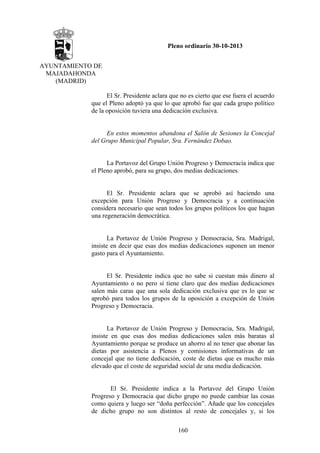 Pleno ordinario 30-10-2013
AYUNTAMIENTO DE
MAJADAHONDA
(MADRID)
El Sr. Presidente aclara que no es cierto que ese fuera el acuerdo
que el Pleno adoptó ya que lo que aprobó fue que cada grupo político
de la oposición tuviera una dedicación exclusiva.

En estos momentos abandona el Salón de Sesiones la Concejal
del Grupo Municipal Popular, Sra. Fernández Dobao.

La Portavoz del Grupo Unión Progreso y Democracia indica que
el Pleno aprobó, para su grupo, dos medias dedicaciones.

El Sr. Presidente aclara que se aprobó así haciendo una
excepción para Unión Progreso y Democracia y a continuación
considera necesario que sean todos los grupos políticos los que hagan
una regeneración democrática.

La Portavoz de Unión Progreso y Democracia, Sra. Madrigal,
insiste en decir que esas dos medias dedicaciones suponen un menor
gasto para el Ayuntamiento.

El Sr. Presidente indica que no sabe si cuestan más dinero al
Ayuntamiento o no pero sí tiene claro que dos medias dedicaciones
salen más caras que una sola dedicación exclusiva que es lo que se
aprobó para todos los grupos de la oposición a excepción de Unión
Progreso y Democracia.

La Portavoz de Unión Progreso y Democracia, Sra. Madrigal,
insiste en que esas dos medias dedicaciones salen más baratas al
Ayuntamiento porque se produce un ahorro al no tener que abonar las
dietas por asistencia a Plenos y comisiones informativas de un
concejal que no tiene dedicación, coste de dietas que es mucho más
elevado que el coste de seguridad social de una media dedicación.

El Sr. Presidente indica a la Portavoz del Grupo Unión
Progreso y Democracia que dicho grupo no puede cambiar las cosas
como quiera y luego ser “doña perfección”. Añade que los concejales
de dicho grupo no son distintos al resto de concejales y, si los
160

 