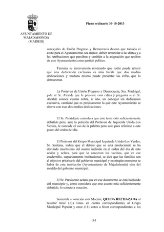 Pleno ordinario 30-10-2013
AYUNTAMIENTO DE
MAJADAHONDA
(MADRID)
concejales de Unión Progreso y Democracia desean que todavía el
coste para el Ayuntamiento sea menor, deben renunciar a las dietas y a
las retribuciones que perciben y también a la asignación que reciben
de este Ayuntamiento como partido político.
Termina su intervención reiterando que nadie puede rebatir
que una dedicación exclusiva es más barata que dos medias
dedicaciones y mañana mismo puede presentar las cifras que lo
demuestran.

La Portavoz de Unión Progreso y Democracia, Sra. Madrigal,
pide al Sr. Alcalde que le presente esas cifras y pregunta si el Sr.
Alcalde conoce cuánto cobra, al año, un concejal sin dedicación
exclusiva, cantidad que es precisamente la que este Ayuntamiento se
ahorra con esas dos medias dedicaciones.

El Sr. Presidente considera que este tema está suficientemente
debatido pero, ante la petición del Portavoz de Izquierda Unida-Los
Verdes, le concede el uso de la palabra pero solo para referirse a este
punto del orden del día.

El Portavoz del Grupo Municipal Izquierda Unida-Los Verdes,
Sr. Santana, indica que el debate que se está produciendo se ha
desviado muchísimo del asunto incluido en el orden del día de esta
sesión y aclara, para que lo conozcan los vecinos, que en ese
cuadernillo, supuestamente institucional, se dice que las familias son
el objetivo prioritario del gobierno municipal y en ningún momento se
habla de esta institución (Ayuntamiento de Majadahonda) sino del
modelo del gobierno municipal.

El Sr. Presidente aclara que en ese documento se está hablando
del municipio y, como considera que este asunto está suficientemente
debatido, lo somete a votación.

Sometida a votación esta Moción, QUEDA RECHAZADA al
resultar trece (13) votos en contra correspondientes al Grupo
Municipal Popular y once (11) votos a favor correspondientes a los

161

 