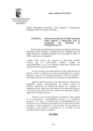 Pleno ordinario 30-10-2013
AYUNTAMIENTO DE
MAJADAHONDA
(MADRID)
Grupos Municipales Socialista, Unión Progreso y Democracia,
Izquierda Unida-Los Verdes y Centrista.

12.4(190/13)

Moción presentada por el Grupo Municipal
Unión Progreso y Democracia para la
reprobación
del
Presidente
de
PAMMMASA (4.1.7)

Se da cuenta de la Moción presentada por la Portavoz del Grupo
Municipal Unión Progreso y Democracia, Sra. Madrigal, que ha
tenido entrada en el Registro General el 24 de octubre de 2013, nº
18433, cuyo texto es el siguiente:
“Desde UPyD creemos que regenerar la democracia también
conlleva que los representantes públicos asuman sus
responsabilidades, y en su caso dimitan cuando han realizado una
mala gestión sobre algún asunto público.
En esta ocasión, esta mala gestión ha sido producida por la
falta de control y la dejadez de la empresa municipal de la vivienda,
Pammasa, respecto a la residencia geriátrica “Valle de la Oliva”,
que ha supuesto una serie de deficiencias valoradas en 981.630 euros.
Según los informes técnicos, estas deficiencias se concretan en
humedades, grietas, desprendimiento de azulejos, roturas de
baldosas, separación de chapado de piedra, etc. Asimismo, el
arquitecto técnico señala que estos defectos han sido producidos por
“una correcta ejecución de la obra debida a un deficiente control y
supervisión de dicha ejecución.”
Además, en este mismo documento se detalla la “baja calidad
de la conservación y mantenimiento existente en la residencia
geriátrica”. Por tanto, es evidente que la responsabilidad de esta
situación recae en Pammasa que durante estos 7 años debería haber
ejercido un control constante y no lo ha hecho. De esta forma, su
presidente, como máximo responsable de la actividad de esta
sociedad, debe presentar su dimisión.
ACUERDO

162

 