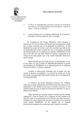 Pleno ordinario 30-10-2013
AYUNTAMIENTO DE
MAJADAHONDA
(MADRID)
1.

El Pleno de Majadahonda reprueba la gestión del Presidente
de Pammasa en el mantenimiento de la residencia “Valle de la
Oliva” y solicita su dimisión.”

Consta dictamen de la Comisión Informativa de Economía y
Hacienda, de 24 de octubre de 2013, favorable.

El Viceportavoz del Grupo Municipal Unión Progreso y
Democracia, Sr. Gil, da lectura a la Moción que ha presentado y añade
que su grupo considera que se ha producido un problema y se han
detectado las causas del mismo y por ello considera que debe existir
un responsable que, desde su punto de vista, es la empresa encargada
del mantenimiento de esa residencia de mayores, PAMMASA en este
caso y por ello cree que debe dimitir el máximo responsable de la
misma por la mala gestión que se ha venido realizando desde hace
mucho tiempo.
Sigue diciendo que el acuerdo que hoy se pretende que se vote
es muy claro y es que el Pleno de Majadahonda repruebe la gestión
del Presidente de PAMMASA en el mantenimiento de la residencia
“Valle de la Oliva” y solicita su dimisión.
Termina su intervención aclarando que su grupo cree que,
cuando se produce un problema y se conocen las causas que lo han
provocado, un responsable debe asumir la parte que le corresponde de
esa responsabilidad.

La Portavoz del Grupo Municipal Centrista, Sra. Pedreira,
indica que su grupo entiende que esta Moción tiene dos partes, una la
reprobación y otra distinta el cese que se solicita y cree que es más
correcto hablar de cese en lugar de solicitud de dimisión a la que se
alude en esta Moción.
Sigue diciendo que su grupo también considera que ha existido
negligencia y falta de interés en la vigilancia de esta residencia de
mayores como se ha demostrado en los informes que todos conocen y
considera que esta residencia de mayores se encuentra en la situación
actual porque PAMMASA no ha vigilado que la empresa
concesionaria cumpliera las condiciones que le impone el contrato.

163

 
