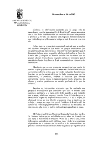Pleno ordinario 30-10-2013
AYUNTAMIENTO DE
MAJADAHONDA
(MADRID)
Continúa su intervención aclarando que su grupo está de
acuerdo con reprobar esa actuación de PAMMASA aunque considera
que el cese de su Presidente debe ser estudiado de forma más pausada
y profunda y por ello va a realizar una propuesta transaccional para
que Unión Progreso y Democracia indique si está de acuerdo o no con
ella.
Aclara que esa propuesta transaccional pretende que se celebre
una reunión monográfica con todos los grupos municipales que
integran la Junta de Accionistas de esta empresa municipal para que el
Presidente informe sobre su gestión, a lo largo de los años, al frente de
PAMMASA y después se deberán estudiar las decisiones que se
pueden adoptar, propuesta que su grupo realiza por considerar que el
despido de alguien debe hacerse desde un conocimiento exhaustivo de
la situación.
Manifiesta que en esa propuesta transaccional que acaba de
realizar se pide que el Presidente de PAMMASA informe a la Junta de
Accionistas sobre la gestión que ha venido realizando durante todos
los años en que ha estado al frente de dicha empresa para que los
corporativos, a posteriori, adopten la decisión que estimen
conveniente e insiste en que es necesario pensar mucho el despido de
alguien y realizar previamente un estudio profundo de lo que ha
ocurrido.
Termina su intervención reiterando que ha realizado esa
propuesta transaccional por considerar que todo el mundo tiene
derecho a explicarse y lo tiene, sobre todo, cuando se está pidiendo
que se vaya y añade que su grupo votará a favor si Unión Progreso y
Democracia acepta esa propuesta transaccional y, si no la acepta, se
abstendrá porque en esta Moción se propone echar a alguien de su
trabajo y, aunque su grupo cree que el Presidente de PAMMASA ha
actuado de forma negligente respecto al control de esa residencia de
mayores, no sabe si eso es motivo suficiente para cesarle en su cargo.

El Portavoz del Grupo Municipal Izquierda Unida-Los Verdes,
Sr. Santana, indica que se ha hablado mucho sobre los desperfectos
que tiene la Residencia de Mayores “Valle de la Oliva” que, como
todos saben, ascienden a casi 1 millón de euros y todavía no se conoce
si provienen de la construcción del edificio o del mantenimiento, se
pretende rescatar esa residencia sin haber exigido lo que figuraba en el

164

 