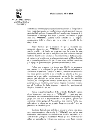 Pleno ordinario 30-10-2013
AYUNTAMIENTO DE
MAJADAHONDA
(MADRID)
contrato que firmó la empresa concesionaria como era la obligación de
tener en perfecto estado sus instalaciones y además que se dirima, con
posterioridad, quién es el responsable de los defectos y si eran de de la
empresa que la construyó o de la que la gestionó y aclara que su grupo
cree que PAMMASA debería haber cobrado de la empresa
concesionaria todo el dinero que va a costar el arreglo de los
desperfectos.
Sigue diciendo que la situación en que se encuentra esta
residencia demuestra que PAMMASA no ha realizado la mejor
gestión posible y de hecho su grupo cree que la gestión ha sido
lamentable porque no solo se han producido esos defectos sino que
también, durante todos los años de funcionamiento de dicha residencia
de mayores, se ha visto que acudían constantemente al Pleno familias
de personas ingresadas en ella para denunciar su mal funcionamiento
y el equipo de gobierno dejaba que todo pasara sin hacer nada.
Aclara que su grupo va a apoyar esta Moción por considerar
que, además de la mala gestión que PAMMASA ha realizado en la
Residencia de Mayores “Valle de la Oliva”, también está realizando
una mala gestión respecto a las viviendas de alquiler y dice esto
porque su grupo recibe constantemente quejas de los inquilinos
porque, por ejemplo, se tardan meses en cambiar las bombillas
fundidas, no se arreglan las vallas o puertas rotas y no se cambian a
pesar de que, en ocasiones, esos vecinos llegan a ponerse en contacto
con el Presidente de dicha empresa y además hay problemas de
limpieza, de desinfección, etc.
Insiste en que los inquilinos de las viviendas de alquiler sienten
cierto desamparo con respecto a PAMMASA y creen que esta
empresa no les trata como ciudadanos de primera sino de segunda y su
grupo cree que eso es responsabilidad de la gestión, gestión que
considera política porque el Presidente de esta empresa “no ha sido
colocado en la misma por sus grandes dotes empresariales” sino por
pertenecer al Partido Popular.
Continúa diciendo que también es necesario aclarar otras cosas
preocupantes respecto a la gestión de PAMMASA que no han sido
contestadas en el Consejo de Administración de dicha sociedad o en la
Junta General y tampoco en el Pleno. Añade que esas cuestiones que
deben ser aclaradas se refieren, por ejemplo, a qué hace personal

165

 