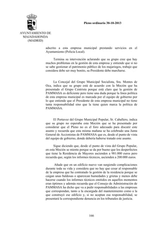 Pleno ordinario 30-10-2013
AYUNTAMIENTO DE
MAJADAHONDA
(MADRID)
adscrito a esta empresa municipal prestando servicios en el
Ayuntamiento (Policía Local).
Termina su intervención aclarando que su grupo cree que hay
muchos problemas en la gestión de esta empresa y entiende que si no
se sabe gestionar el patrimonio público de los majariegos, trabajo que
considera debe ser muy bonito, su Presidente debe marcharse.

La Concejal del Grupo Municipal Socialista, Sra. Montes de
Oca, indica que su grupo está de acuerdo con la Moción que ha
presentado el Grupo Centrista porque está claro que la gestión de
PAMMASA es deficiente pero tiene una duda porque la línea política
de esta empresa municipal es marcada por el equipo de gobierno por
lo que entiende que el Presidente de esta empresa municipal no tiene
tanta responsabilidad sino que la tiene quien marca la política de
PAMMASA.

El Portavoz del Grupo Municipal Popular, Sr. Caballero, indica
que su grupo no esperaba esta Moción que se ha presentado por
considerar que el Pleno no es el foro adecuado para discutir este
asunto y recuerda que esta misma mañana se ha celebrado una Junta
General de Accionistas de PAMMASA que es, desde el punto de vista
del equipo de gobierno, donde debería haberse tratado este asunto.
Sigue diciendo que, desde el punto de vista del Grupo Popular,
en esta Moción se miente porque se da por bueno que los desperfectos
que tiene la Residencia de Mayores ascienden a 981.000 euros pero
recuerda que, según los informes técnicos, ascienden a 200.000 euros.
Añade que en un edificio nuevo van surgiendo complicaciones
durante toda su vida y considera que no hay que cesar al responsable
de la empresa que ha contratado la gestión de la residencia porque se
caigan unas baldosas o aparezcan humedades y grietas y menos debe
hacerse cuando los informes técnicos emitidos en aquellos momentos
eran óptimos y además recuerda que el Consejo de Administración de
PAMMASA ha dicho que va a pedir responsabilidades a las empresas
que correspondan, tanto a la encargada del mantenimiento como a la
que construyó ese edificio y, si no aceptan esa responsabilidad, se
presentará la correspondiente denuncia en los tribunales de justicia.

166

 