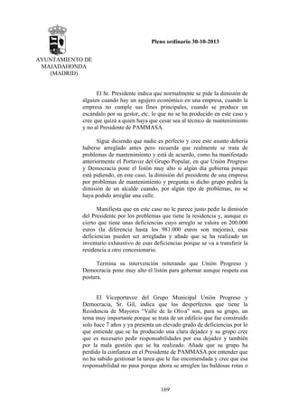 Pleno ordinario 30-10-2013
AYUNTAMIENTO DE
MAJADAHONDA
(MADRID)

El Sr. Presidente indica que normalmente se pide la dimisión de
alguien cuando hay un agujero económico en una empresa, cuando la
empresa no cumple sus fines principales, cuando se produce un
escándalo por su gestor, etc. lo que no se ha producido en este caso y
cree que quizá a quien haya que cesar sea al técnico de mantenimiento
y no al Presidente de PAMMASA.
Sigue diciendo que nadie es perfecto y cree este asunto debería
haberse arreglado antes pero recuerda que realmente se trata de
problemas de mantenimiento y está de acuerdo, como ha manifestado
anteriormente el Portavoz del Grupo Popular, en que Unión Progreso
y Democracia pone el listón muy alto si algún día gobierna porque
está pidiendo, en este caso, la dimisión del presidente de una empresa
por problemas de mantenimiento y pregunta si dicho grupo pedirá la
dimisión de un alcalde cuando, por algún tipo de problemas, no se
haya podido arreglar una calle.
Manifiesta que en este caso no le parece justo pedir la dimisión
del Presidente por los problemas que tiene la residencia y, aunque es
cierto que tiene unas deficiencias cuyo arreglo se valora en 200.000
euros (la diferencia hasta los 981.000 euros son mejoras), esas
deficiencias pueden ser arregladas y añade que se ha realizado un
inventario exhaustivo de esas deficiencias porque se va a transferir la
residencia a otro concesionario.
Termina su intervención reiterando que Unión Progreso y
Democracia pone muy alto el listón para gobernar aunque respeta esa
postura.

El Viceportavoz del Grupo Municipal Unión Progreso y
Democracia, Sr. Gil, indica que los desperfectos que tiene la
Residencia de Mayores “Valle de la Oliva” son, para su grupo, un
tema muy importante porque se trata de un edificio que fue construido
solo hace 7 años y ya presenta un elevado grado de deficiencias por lo
que entiende que se ha producido una clara dejadez y su grupo cree
que es necesario pedir responsabilidades por esa dejadez y también
por la mala gestión que se ha realizado. Añade que su grupo ha
perdido la confianza en el Presidente de PAMMASA por entender que
no ha sabido gestionar la tarea que le fue encomendada y cree que esa
responsabilidad no pasa porque ahora se arreglen las baldosas rotas o

169

 