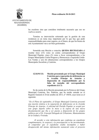Pleno ordinario 30-10-2013
AYUNTAMIENTO DE
MAJADAHONDA
(MADRID)
las escaleras sino que considera totalmente necesario que eso no
vuelva a ocurrir.
Termina su intervención reiterando que la gestión de esta
residencia es un tema muy importante por lo que hay que pedir
responsabilidades para estar seguros, en el futuro, de que los bienes de
este Ayuntamiento van a ser bien gestionados.

Sometida esta Moción a votación, QUEDA RECHAZADA al
resultar trece (13) votos en contra correspondientes al Grupo
Municipal Popular, cinco (5) votos a favor correspondientes a los
Grupos Municipales Unión Progreso y Democracia e Izquierda UnidaLos Verdes y seis (6) abstenciones correspondientes a los Grupos
Municipales Socialista y Centrista.

12.5(191/13)

Moción presentada por el Grupo Municipal
Centrista para reparación de deficiencias en
la Avenida Príncipe de Asturias y
depuración de responsabilidades por la
falta de custodia del correspondiente
expediente (4.1.7)

Se da cuenta de la Moción presentada por la Portavoz del Grupo
Municipal Centrista, Sra. Pedreira, que ha tenido entrada en el
Registro General el 24 de octubre de 2013, nº 18434, cuyo texto es el
siguiente:
“En el Pleno de septiembre, el Grupo Municipal Centrista presentó
una moción relativa a la reparación de deficiencias en la Avenida
Príncipe de Asturias. A solicitud del Partido Popular se aceptó por
este grupo dejarla sobre la mesa a la espera de una nueva
documentación que iba a ser puesta a disposición de los grupos
políticos por el Sr. Concejal Delegado de Urbanismo, Mantenimiento
de la Ciudad y Vivienda.
Al acceder a esta información que conforma un expediente
complementario, la sorpresa y la preocupación se ha incrementado,
al comprobar que el expediente estaba incompleto y haber
desaparecido del mismo información sustancial como el proyecto
170

 