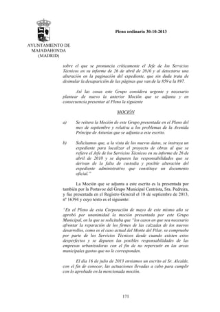 Pleno ordinario 30-10-2013
AYUNTAMIENTO DE
MAJADAHONDA
(MADRID)
sobre el que se pronuncia críticamente el Jefe de los Servicios
Técnicos en su informe de 26 de abril de 2010 y al detectarse una
alteración en la paginación del expediente, que sin duda trata de
disimular la desaparición de las páginas que van de la 859 a la 897.
Así las cosas este Grupo considera urgente y necesario
plantear de nuevo la anterior Moción que se adjunta y en
consecuencia presentar al Pleno la siguiente
MOCIÓN
a)

Se reitera la Moción de este Grupo presentada en el Pleno del
mes de septiembre y relativa a los problemas de la Avenida
Príncipe de Asturias que se adjunta a este escrito.

b)

Solicitamos que, a la vista de los nuevos datos, se instruya un
expediente para localizar el proyecto de obras al que se
refiere el Jefe de los Servicios Técnicos en su informe de 26 de
abril de 2010 y se depuren las responsabilidades que se
derivan de la falta de custodia y posible alteración del
expediente administrativo que constituye un documento
oficial.”

La Moción que se adjunta a este escrito es la presentada por
también por la Portavoz del Grupo Municipal Centrista, Sra. Pedreira,
y fue presentada en el Registro General el 18 de septiembre de 2013,
nº 16394 y cuyo texto es el siguiente:
“En el Pleno de esta Corporación de mayo de este mismo año se
aprobó por unanimidad la moción presentada por este Grupo
Municipal, en la que se solicitaba que “los casos en que sea necesario
afrontar la reparación de los firmes de las calzadas de los nuevos
desarrollos, como es el caso actual del Monte del Pilar, se compruebe
por parte de los Servicios Técnicos desde cuando existen estos
desperfectos y se depuren las posibles responsabilidades de las
empresas urbanizadoras con el fin de no repercutir en las arcas
municipales gastos que no le corresponden.
El día 16 de julio de 2013 enviamos un escrito al Sr. Alcalde,
con el fin de conocer, las actuaciones llevadas a cabo para cumplir
con lo aprobado en la mencionada moción.

171

 