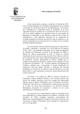 Pleno ordinario 30-10-2013
AYUNTAMIENTO DE
MAJADAHONDA
(MADRID)
Como contestación al mismo y con fecha 23 de julio de 2013,
el Sr. Concejal Delegado de Urbanismo, Mantenimiento de la Ciudad
y Vivienda, nos envió una nota en la cual afirmaba que “los técnicos
han concluido que es imposible iniciar un expediente al no tener
seguridad técnica ni jurídica de la reclamación sobre un tercero ya
que no se puede confirmar con absoluta certeza en qué medida las
patologías corresponden a una deficiente ejecución de la obras de
urbanización, a una deficiente ejecución de la conducción de
recogida neumática de basuras que discurre bajo la mediana o a los
efectos producidos por la ejecución de los vaciados de las viviendas
mediante pantallas de pilotes”.
En contestación, choca de manera frontal con lo expresado en
el estudio, contratado y realizado, en el año 2008 por la empresa
G.O.C. sobre “Las patologías detectadas en los viales del Ingeniero
de Caminos de Urbanismo, de fecha 23 de diciembre de 2008, se
detecta un defecto generalizado en todo el tramo en estudio,
consistente en una incorrecta compactación de los rellenos sobre los
que se asientan los viales. Esta compactación defectuosa, provoca que
se produzcan asientos diferenciales de diversa entidad que se
traducen en la aparición de grietas y fisuras en las calzadas así como
la aparición de baldones”. En el mismo Informe del Ingeniero de
Caminos, establece que “corresponde al agente urbanizador la
reparación total del ámbito afectado a excepción del socavón
localizado en el frente de la parcela comercial ubicada en la calle
Juan Carlos I, cuya reparación correrá por cuenta del promotor del
Centro Comercial”.
En fecha 2 de octubre de 2008 la entonces Concejal de
Urbanismo, ordena, mediante Moción, a los servicios técnicos que
inicien los trámites oportunos para dar traslado del mencionado
informe tanto al Agente Urbanizador como al Promotor del Centro
Comercial. Todo ello con el requerimiento a ambas partes para que
en el plazo de veinte días presentaran a los Servicios Técnicos
Municipales propuestas de actuación a realizar en las zonas
afectadas para su inmediata ejecución.
En respuesta a ese requerimiento y según se desprende de la
nota elaborada por el mismo Ingeniero de Caminos, con fecha 23 de
diciembre de 2008, considera reparadas correctamente las
deficiencias responsabilidad del Promotor del Centro Comercial. No
consta que el Agente Urbanizador haya realizado las reparaciones
que le correspondían.
172

 