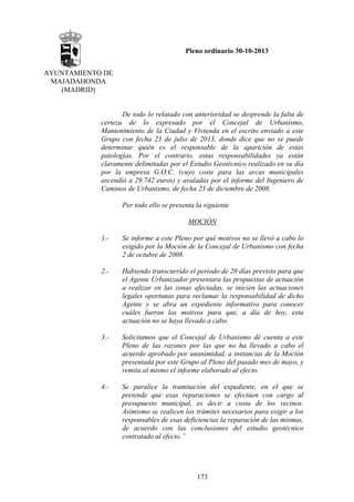 Pleno ordinario 30-10-2013
AYUNTAMIENTO DE
MAJADAHONDA
(MADRID)

De todo lo relatado con anterioridad se desprende la falta de
certeza de lo expresado por el Concejal de Urbanismo,
Mantenimiento de la Ciudad y Vivienda en el escrito enviado a este
Grupo con fecha 23 de julio de 2013, donde dice que no se puede
determinar quién es el responsable de la aparición de estas
patologías. Por el contrario, estas responsabilidades ya están
claramente delimitadas por el Estudio Geotécnico realizado en su día
por la empresa G.O.C. (cuyo coste para las arcas municipales
ascendió a 29.742 euros) y avaladas por el informe del Ingeniero de
Caminos de Urbanismo, de fecha 23 de diciembre de 2008.
Por todo ello se presenta la siguiente
MOCIÓN
1.-

Se informe a este Pleno por qué motivos no se llevó a cabo lo
exigido por la Moción de la Concejal de Urbanismo con fecha
2 de octubre de 2008.

2.-

Habiendo transcurrido el periodo de 20 días previsto para que
el Agente Urbanizador presentara las propuestas de actuación
a realizar en las zonas afectadas, se inicien las actuaciones
legales oportunas para reclamar la responsabilidad de dicho
Agente y se abra un expediente informativo para conocer
cuáles fueron los motivos para que, a día de hoy, esta
actuación no se haya llevado a cabo.

3.-

Solicitamos que el Concejal de Urbanismo dé cuenta a este
Pleno de las razones por las que no ha llevado a cabo el
acuerdo aprobado por unanimidad, a instancias de la Moción
presentada por este Grupo al Pleno del pasado mes de mayo, y
remita al mismo el informe elaborado al efecto.

4.-

Se paralice la tramitación del expediente, en el que se
pretende que esas reparaciones se efectúen con cargo al
presupuesto municipal, es decir a costa de los vecinos.
Asimismo se realicen los trámites necesarios para exigir a los
responsables de esas deficiencias la reparación de las mismas,
de acuerdo con las conclusiones del estudio geotécnico
contratado al efecto.”

173

 