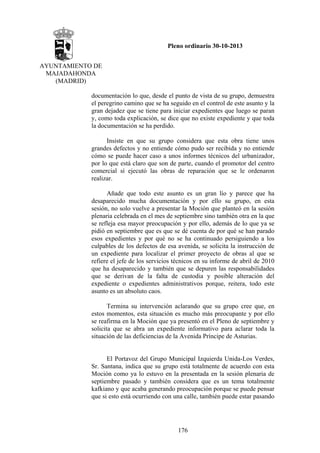 Pleno ordinario 30-10-2013
AYUNTAMIENTO DE
MAJADAHONDA
(MADRID)
documentación lo que, desde el punto de vista de su grupo, demuestra
el peregrino camino que se ha seguido en el control de este asunto y la
gran dejadez que se tiene para iniciar expedientes que luego se paran
y, como toda explicación, se dice que no existe expediente y que toda
la documentación se ha perdido.
Insiste en que su grupo considera que esta obra tiene unos
grandes defectos y no entiende cómo pudo ser recibida y no entiende
cómo se puede hacer caso a unos informes técnicos del urbanizador,
por lo que está claro que son de parte, cuando el promotor del centro
comercial sí ejecutó las obras de reparación que se le ordenaron
realizar.
Añade que todo este asunto es un gran lío y parece que ha
desaparecido mucha documentación y por ello su grupo, en esta
sesión, no solo vuelve a presentar la Moción que planteó en la sesión
plenaria celebrada en el mes de septiembre sino también otra en la que
se refleja esa mayor preocupación y por ello, además de lo que ya se
pidió en septiembre que es que se dé cuenta de por qué se han parado
esos expedientes y por qué no se ha continuado persiguiendo a los
culpables de los defectos de esa avenida, se solicita la instrucción de
un expediente para localizar el primer proyecto de obras al que se
refiere el jefe de los servicios técnicos en su informe de abril de 2010
que ha desaparecido y también que se depuren las responsabilidades
que se derivan de la falta de custodia y posible alteración del
expediente o expedientes administrativos porque, reitera, todo este
asunto es un absoluto caos.
Termina su intervención aclarando que su grupo cree que, en
estos momentos, esta situación es mucho más preocupante y por ello
se reafirma en la Moción que ya presentó en el Pleno de septiembre y
solicita que se abra un expediente informativo para aclarar toda la
situación de las deficiencias de la Avenida Príncipe de Asturias.

El Portavoz del Grupo Municipal Izquierda Unida-Los Verdes,
Sr. Santana, indica que su grupo está totalmente de acuerdo con esta
Moción como ya lo estuvo en la presentada en la sesión plenaria de
septiembre pasado y también considera que es un tema totalmente
kafkiano y que acaba generando preocupación porque se puede pensar
que si esto está ocurriendo con una calle, también puede estar pasando

176

 