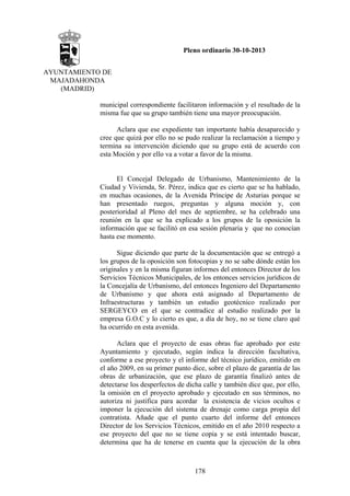 Pleno ordinario 30-10-2013
AYUNTAMIENTO DE
MAJADAHONDA
(MADRID)
municipal correspondiente facilitaron información y el resultado de la
misma fue que su grupo también tiene una mayor preocupación.
Aclara que ese expediente tan importante había desaparecido y
cree que quizá por ello no se pudo realizar la reclamación a tiempo y
termina su intervención diciendo que su grupo está de acuerdo con
esta Moción y por ello va a votar a favor de la misma.

El Concejal Delegado de Urbanismo, Mantenimiento de la
Ciudad y Vivienda, Sr. Pérez, indica que es cierto que se ha hablado,
en muchas ocasiones, de la Avenida Príncipe de Asturias porque se
han presentado ruegos, preguntas y alguna moción y, con
posterioridad al Pleno del mes de septiembre, se ha celebrado una
reunión en la que se ha explicado a los grupos de la oposición la
información que se facilitó en esa sesión plenaria y que no conocían
hasta ese momento.
Sigue diciendo que parte de la documentación que se entregó a
los grupos de la oposición son fotocopias y no se sabe dónde están los
originales y en la misma figuran informes del entonces Director de los
Servicios Técnicos Municipales, de los entonces servicios jurídicos de
la Concejalía de Urbanismo, del entonces Ingeniero del Departamento
de Urbanismo y que ahora está asignado al Departamento de
Infraestructuras y también un estudio geotécnico realizado por
SERGEYCO en el que se contradice al estudio realizado por la
empresa G.O.C y lo cierto es que, a día de hoy, no se tiene claro qué
ha ocurrido en esta avenida.
Aclara que el proyecto de esas obras fue aprobado por este
Ayuntamiento y ejecutado, según indica la dirección facultativa,
conforme a ese proyecto y el informe del técnico jurídico, emitido en
el año 2009, en su primer punto dice, sobre el plazo de garantía de las
obras de urbanización, que ese plazo de garantía finalizó antes de
detectarse los desperfectos de dicha calle y también dice que, por ello,
la omisión en el proyecto aprobado y ejecutado en sus términos, no
autoriza ni justifica para acordar la existencia de vicios ocultos e
imponer la ejecución del sistema de drenaje como carga propia del
contratista. Añade que el punto cuarto del informe del entonces
Director de los Servicios Técnicos, emitido en el año 2010 respecto a
ese proyecto del que no se tiene copia y se está intentado buscar,
determina que ha de tenerse en cuenta que la ejecución de la obra

178

 