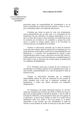 Pleno ordinario 30-10-2013
AYUNTAMIENTO DE
MAJADAHONDA
(MADRID)
proyectada puede ser responsabilidad del Ayuntamiento o de un
tercero responsable de la mala ejecución anterior, si fuese el caso y
por si ello pudiera influir en la redacción del proyecto.
Considera que, desde su punto de vista, este Ayuntamiento
cuenta documentación que no deja claro si la reclamación de los
desperfectos hay que efectuarla a la empresa urbanizadora o no y lo
que sí se tiene claro es que, en estos momentos, las condiciones en que
se encuentra esta Avenida no son aceptables y, aunque hace unos
meses se realizó un arreglo urgente, ahora se ha convocado un
concurso para que sea arreglada en su totalidad.
Termina su intervención aclarando que la Junta de Gobierno
Local, hace dos semanas, aprobó la apertura de un expediente por si se
puede demostrar, técnicamente, quién tiene la responsabilidad de esos
desperfectos y, si procede, este Ayuntamiento las exigirá a quien
corresponda pero insiste en que, a día de hoy solo hay base, técnica y
jurídica, para hacer lo que se está haciendo que es arreglarla porque el
mal estado en que se encuentra esta avenida supone un peligro para
los ciudadanos de Majadahonda.

El Sr. Presidente aclara que el arreglo de esta avenida por el
Ayuntamiento no invalida la apertura de un expediente para exigir, si
fuera factible, responsabilidades tal y como ha aprobado la Junta de
Gobierno Local.
Termina su intervención aclarando que
imprescindible realizar las obras de reparación de
forma inmediata para evitar que se produzcan
hundimientos y reitera que ambas cuestiones
independientes.

es totalmente
esta avenida de
accidentes por
son totalmente

El Viceportavoz del Grupo Municipal Centrista, Sr. del Río,
indica que es posible que al técnico que emitió el informe en el que se
decía que ya había pasado el periodo de garantía, y que ha leído el
Concejal de Urbanismo, le haya pasado lo mismo que a los grupos de
la oposición y es que lo haya emitido sin tener en su poder toda la
información sobre este asunto y dice esto porque es el propio
urbanizador el que reconoce que este Ayuntamiento le pidió un
informe 6 meses después de recibir las obras por lo que aún no había

179

 