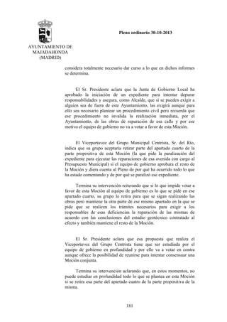 Pleno ordinario 30-10-2013
AYUNTAMIENTO DE
MAJADAHONDA
(MADRID)
considera totalmente necesario dar curso a lo que en dichos informes
se determina.

El Sr. Presidente aclara que la Junta de Gobierno Local ha
aprobado la iniciación de un expediente para intentar depurar
responsabilidades y asegura, como Alcalde, que si se pueden exigir a
alguien sea de fuera de este Ayuntamiento, las exigirá aunque para
ello sea necesario plantear un procedimiento civil pero recuerda que
ese procedimiento no invalida la realización inmediata, por el
Ayuntamiento, de las obras de reparación de esa calle y por ese
motivo el equipo de gobierno no va a votar a favor de esta Moción.

El Viceportavoz del Grupo Municipal Centrista, Sr. del Río,
indica que su grupo aceptaría retirar parte del apartado cuarto de la
parte propositiva de esta Moción (la que pide la paralización del
expediente para ejecutar las reparaciones de esa avenida con cargo al
Presupuesto Municipal) si el equipo de gobierno aprobara el resto de
la Moción y diera cuenta al Pleno de por qué ha ocurrido todo lo que
ha estado comentando y de por qué se paralizó ese expediente.
Termina su intervención reiterando que si lo que impide votar a
favor de esta Moción al equipo de gobierno es lo que se pide en ese
apartado cuarto, su grupo lo retira para que se sigan realizando las
obras pero mantiene la otra parte de ese mismo apartado en la que se
pide que se realicen los trámites necesarios para exigir a los
responsables de esas deficiencias la reparación de las mismas de
acuerdo con las conclusiones del estudio geotécnico contratado al
efecto y también mantiene el resto de la Moción.

El Sr. Presidente aclara que esa propuesta que realiza el
Viceportavoz del Grupo Centrista tiene que ser estudiada por el
equipo de gobierno en profundidad y por ello va a votar en contra
aunque ofrece la posibilidad de reunirse para intentar consensuar una
Moción conjunta.
Termina su intervención aclarando que, en estos momentos, no
puede estudiar en profundidad todo lo que se plantea en esta Moción
si se retira esa parte del apartado cuatro de la parte propositiva de la
misma.

181

 