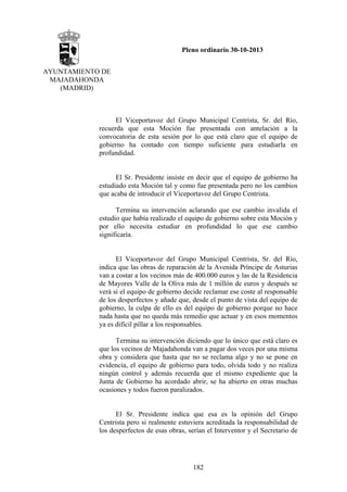 Pleno ordinario 30-10-2013
AYUNTAMIENTO DE
MAJADAHONDA
(MADRID)

El Viceportavoz del Grupo Municipal Centrista, Sr. del Río,
recuerda que esta Moción fue presentada con antelación a la
convocatoria de esta sesión por lo que está claro que el equipo de
gobierno ha contado con tiempo suficiente para estudiarla en
profundidad.

El Sr. Presidente insiste en decir que el equipo de gobierno ha
estudiado esta Moción tal y como fue presentada pero no los cambios
que acaba de introducir el Viceportavoz del Grupo Centrista.
Termina su intervención aclarando que ese cambio invalida el
estudio que había realizado el equipo de gobierno sobre esta Moción y
por ello necesita estudiar en profundidad lo que ese cambio
significaría.

El Viceportavoz del Grupo Municipal Centrista, Sr. del Río,
indica que las obras de reparación de la Avenida Príncipe de Asturias
van a costar a los vecinos más de 400.000 euros y las de la Residencia
de Mayores Valle de la Oliva más de 1 millón de euros y después se
verá si el equipo de gobierno decide reclamar ese coste al responsable
de los desperfectos y añade que, desde el punto de vista del equipo de
gobierno, la culpa de ello es del equipo de gobierno porque no hace
nada hasta que no queda más remedio que actuar y en esos momentos
ya es difícil pillar a los responsables.
Termina su intervención diciendo que lo único que está claro es
que los vecinos de Majadahonda van a pagar dos veces por una misma
obra y considera que hasta que no se reclama algo y no se pone en
evidencia, el equipo de gobierno para todo, olvida todo y no realiza
ningún control y además recuerda que el mismo expediente que la
Junta de Gobierno ha acordado abrir, se ha abierto en otras muchas
ocasiones y todos fueron paralizados.

El Sr. Presidente indica que esa es la opinión del Grupo
Centrista pero si realmente estuviera acreditada la responsabilidad de
los desperfectos de esas obras, serían el Interventor y el Secretario de

182

 