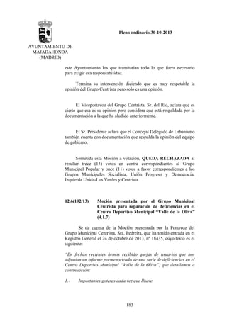 Pleno ordinario 30-10-2013
AYUNTAMIENTO DE
MAJADAHONDA
(MADRID)
este Ayuntamiento los que tramitarían todo lo que fuera necesario
para exigir esa responsabilidad.
Termina su intervención diciendo que es muy respetable la
opinión del Grupo Centrista pero solo es una opinión.

El Viceportavoz del Grupo Centrista, Sr. del Río, aclara que es
cierto que esa es su opinión pero considera que está respaldada por la
documentación a la que ha aludido anteriormente.

El Sr. Presidente aclara que el Concejal Delegado de Urbanismo
también cuenta con documentación que respalda la opinión del equipo
de gobierno.

Sometida esta Moción a votación, QUEDA RECHAZADA al
resultar trece (13) votos en contra correspondientes al Grupo
Municipal Popular y once (11) votos a favor correspondientes a los
Grupos Municipales Socialista, Unión Progreso y Democracia,
Izquierda Unida-Los Verdes y Centrista.

12.6(192/13)

Moción presentada por el Grupo Municipal
Centrista para reparación de deficiencias en el
Centro Deportivo Municipal “Valle de la Oliva”
(4.1.7)

Se da cuenta de la Moción presentada por la Portavoz del
Grupo Municipal Centrista, Sra. Pedreira, que ha tenido entrada en el
Registro General el 24 de octubre de 2013, nº 18435, cuyo texto es el
siguiente:
“En fechas recientes hemos recibido quejas de usuarios que nos
adjuntan un informe pormenorizado de una serie de deficiencias en el
Centro Deportivo Municipal “Valle de la Oliva”, que detallamos a
continuación:
1.-

Importantes goteras cada vez que llueve.

183

 