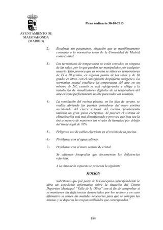 Pleno ordinario 30-10-2013
AYUNTAMIENTO DE
MAJADAHONDA
(MADRID)
2.-

Escaleras sin pasamanos, situación que es manifiestamente
contraria a la normativa tanto de la Comunidad de Madrid
como Estatal.

3.-

Los termostatos de temperatura no están cerrados en ninguna
de las salas, por lo que pueden ser manipulados por cualquier
usuario. Esto provoca que en verano se sitúen en temperaturas
de 19 a 20 grados, en algunos puntos de las salas, y de 10
grados en otros, con el consiguiente despilfarro energético. La
normativa estatal establece la temperatura del aire en un
mínimo de 26º, cuando se está refrigerando, y obliga a la
instalación de visualizadores digitales de la temperatura del
aire en zona perfectamente visible para todos los usuarios.

4.-

La ventilación del recinto piscina, en los días de verano, se
realiza abriendo las puertas correderas del muro cortina
acristalado del cierre exterior del recinto, produciendo
también un gran gasto energético. Al parecer el sistema de
climatización está mal dimensionado y provoca que ésta sea la
única manera de mantener los niveles de humedad por debajo
del límite legal de 70%.

5.-

Peligroso uso de cables eléctricos en el recinto de la piscina.

6.-

Problemas con el agua caliente.

7.-

Problemas con el muro cortina de cristal.
Se adjuntan fotografías que documentan las deficiencias
referidas.
A la vista de lo expuesto se presenta la siguiente
MOCIÓN

Solicitamos que por parte de la Concejalía correspondiente se
abra un expediente informativo sobre la situación del Centro
Deportivo Municipal “Valle de la Oliva” con el fin de comprobar si
se mantienen las deficiencias denunciadas por los vecinos y en caso
afirmativo se tomen las medidas necesarias para que se corrijan las
mismas y se depuren las responsabilidades que correspondan.”

184

 