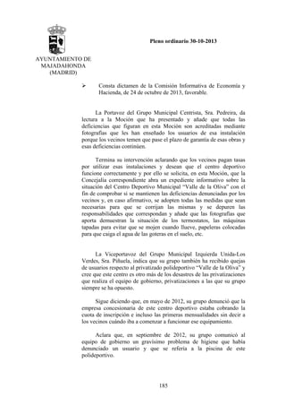 Pleno ordinario 30-10-2013
AYUNTAMIENTO DE
MAJADAHONDA
(MADRID)
Consta dictamen de la Comisión Informativa de Economía y
Hacienda, de 24 de octubre de 2013, favorable.

La Portavoz del Grupo Municipal Centrista, Sra. Pedreira, da
lectura a la Moción que ha presentado y añade que todas las
deficiencias que figuran en esta Moción son acreditadas mediante
fotografías que les han enseñado los usuarios de esa instalación
porque los vecinos temen que pase el plazo de garantía de esas obras y
esas deficiencias continúen.
Termina su intervención aclarando que los vecinos pagan tasas
por utilizar esas instalaciones y desean que el centro deportivo
funcione correctamente y por ello se solicita, en esta Moción, que la
Concejalía correspondiente abra un expediente informativo sobre la
situación del Centro Deportivo Municipal “Valle de la Oliva” con el
fin de comprobar si se mantienen las deficiencias denunciadas por los
vecinos y, en caso afirmativo, se adopten todas las medidas que sean
necesarias para que se corrijan las mismas y se depuren las
responsabilidades que correspondan y añade que las fotografías que
aporta demuestran la situación de los termostatos, las máquinas
tapadas para evitar que se mojen cuando llueve, papeleras colocadas
para que caiga el agua de las goteras en el suelo, etc.

La Viceportavoz del Grupo Municipal Izquierda Unida-Los
Verdes, Sra. Piñuela, indica que su grupo también ha recibido quejas
de usuarios respecto al privatizado polideportivo “Valle de la Oliva” y
cree que este centro es otro más de los desastres de las privatizaciones
que realiza el equipo de gobierno, privatizaciones a las que su grupo
siempre se ha opuesto.
Sigue diciendo que, en mayo de 2012, su grupo denunció que la
empresa concesionaria de este centro deportivo estaba cobrando la
cuota de inscripción e incluso las primeras mensualidades sin decir a
los vecinos cuándo iba a comenzar a funcionar ese equipamiento.
Aclara que, en septiembre de 2012, su grupo comunicó al
equipo de gobierno un gravísimo problema de higiene que había
denunciado un usuario y que se refería a la piscina de este
polideportivo.

185

 