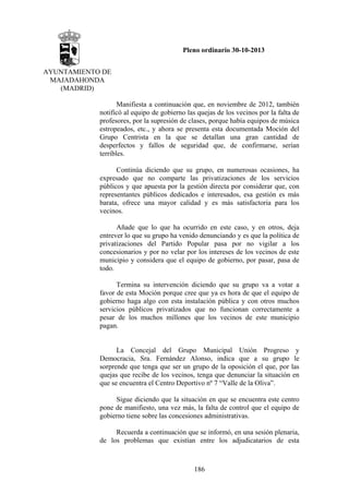 Pleno ordinario 30-10-2013
AYUNTAMIENTO DE
MAJADAHONDA
(MADRID)
Manifiesta a continuación que, en noviembre de 2012, también
notificó al equipo de gobierno las quejas de los vecinos por la falta de
profesores, por la supresión de clases, porque había equipos de música
estropeados, etc., y ahora se presenta esta documentada Moción del
Grupo Centrista en la que se detallan una gran cantidad de
desperfectos y fallos de seguridad que, de confirmarse, serían
terribles.
Continúa diciendo que su grupo, en numerosas ocasiones, ha
expresado que no comparte las privatizaciones de los servicios
públicos y que apuesta por la gestión directa por considerar que, con
representantes públicos dedicados e interesados, esa gestión es más
barata, ofrece una mayor calidad y es más satisfactoria para los
vecinos.
Añade que lo que ha ocurrido en este caso, y en otros, deja
entrever lo que su grupo ha venido denunciando y es que la política de
privatizaciones del Partido Popular pasa por no vigilar a los
concesionarios y por no velar por los intereses de los vecinos de este
municipio y considera que el equipo de gobierno, por pasar, pasa de
todo.
Termina su intervención diciendo que su grupo va a votar a
favor de esta Moción porque cree que ya es hora de que el equipo de
gobierno haga algo con esta instalación pública y con otros muchos
servicios públicos privatizados que no funcionan correctamente a
pesar de los muchos millones que los vecinos de este municipio
pagan.

La Concejal del Grupo Municipal Unión Progreso y
Democracia, Sra. Fernández Alonso, indica que a su grupo le
sorprende que tenga que ser un grupo de la oposición el que, por las
quejas que recibe de los vecinos, tenga que denunciar la situación en
que se encuentra el Centro Deportivo nº 7 “Valle de la Oliva”.
Sigue diciendo que la situación en que se encuentra este centro
pone de manifiesto, una vez más, la falta de control que el equipo de
gobierno tiene sobre las concesiones administrativas.
Recuerda a continuación que se informó, en una sesión plenaria,
de los problemas que existían entre los adjudicatarios de esta

186

 
