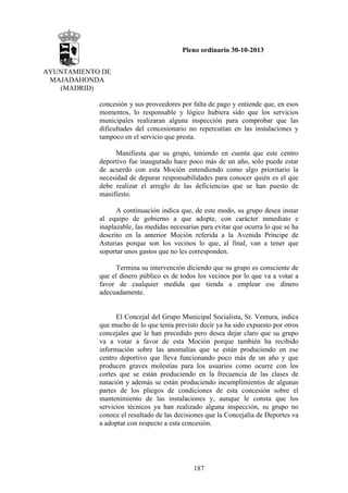 Pleno ordinario 30-10-2013
AYUNTAMIENTO DE
MAJADAHONDA
(MADRID)
concesión y sus proveedores por falta de pago y entiende que, en esos
momentos, lo responsable y lógico hubiera sido que los servicios
municipales realizaran alguna inspección para comprobar que las
dificultades del concesionario no repercutían en las instalaciones y
tampoco en el servicio que presta.
Manifiesta que su grupo, teniendo en cuenta que este centro
deportivo fue inaugurado hace poco más de un año, solo puede estar
de acuerdo con esta Moción entendiendo como algo prioritario la
necesidad de depurar responsabilidades para conocer quién es el que
debe realizar el arreglo de las deficiencias que se han puesto de
manifiesto.
A continuación indica que, de este modo, su grupo desea instar
al equipo de gobierno a que adopte, con carácter inmediato e
inaplazable, las medidas necesarias para evitar que ocurra lo que se ha
descrito en la anterior Moción referida a la Avenida Príncipe de
Asturias porque son los vecinos lo que, al final, van a tener que
soportar unos gastos que no les corresponden.
Termina su intervención diciendo que su grupo es consciente de
que el dinero público es de todos los vecinos por lo que va a votar a
favor de cualquier medida que tienda a emplear ese dinero
adecuadamente.

El Concejal del Grupo Municipal Socialista, Sr. Ventura, indica
que mucho de lo que tenía previsto decir ya ha sido expuesto por otros
concejales que le han precedido pero desea dejar claro que su grupo
va a votar a favor de esta Moción porque también ha recibido
información sobre las anomalías que se están produciendo en ese
centro deportivo que lleva funcionando poco más de un año y que
producen graves molestias para los usuarios como ocurre con los
cortes que se están produciendo en la frecuencia de las clases de
natación y además se están produciendo incumplimientos de algunas
partes de los pliegos de condiciones de esta concesión sobre el
mantenimiento de las instalaciones y, aunque le consta que los
servicios técnicos ya han realizado alguna inspección, su grupo no
conoce el resultado de las decisiones que la Concejalía de Deportes va
a adoptar con respecto a esta concesión.

187

 