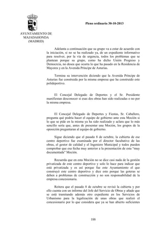 Pleno ordinario 30-10-2013
AYUNTAMIENTO DE
MAJADAHONDA
(MADRID)
Adelanta a continuación que su grupo va a estar de acuerdo con
la iniciación, si no se ha realizado ya, de un expediente informativo
para resolver, por la vía de urgencia, todos los problemas que se
plantean porque su grupo, como ha dicho Unión Progreso y
Democrcia, no desea que ocurra lo que ha pasado en la Residencia de
Mayores y en la Avenida Príncipe de Asturias.
Termina su intervención diciendo que la Avenida Príncipe de
Asturias fue construida por la misma empresa que ha construido este
polideportivo.

El Concejal Delegado de Deportes y el Sr. Presidente
manifiestan desconocer si esas dos obras han sido realizadas o no por
la misma empresa.

El Concejal Delegado de Deportes y Fiestas, Sr. Caballero,
pregunta qué podría hacer el equipo de gobierno ante esta Moción si
lo que se pide en la misma ya ha sido realizado y aclara que lo más
sencillo sería que, antes de presentar una Moción, los grupos de la
oposición preguntaran al equipo de gobierno.
Sigue diciendo que el pasado 8 de octubre, la cubierta de ese
centro deportivo fue examinada por el director facultativo de las
obras, el gestor de calidad y el Ingeniero Municipal y todos pueden
comprobar que esa fecha muy anterior a la presentación de esta “muy
documentada” Moción.
Recuerda que en esta Moción no se dice casi nada de la gestión
privatizada de este centro deportivo y solo lo hace para indicar que
está privatizada y es así porque fue este Ayuntamiento el que
construyó este centro deportivo y dice esto porque las goteras se
deben a problemas de construcción y no son responsabilidad de la
empresa concesionaria.
Reitera que el pasado 8 de octubre se revisó la cubierta y por
ello cuenta con un informe del Jefe del Servicio de Obras y añade que
se está tramitando además otro expediente en los Servicios de
Urbanismo para la legalización de unas obras que realizó el
concesionario por lo que considera que ya se han abierto suficientes

188

 