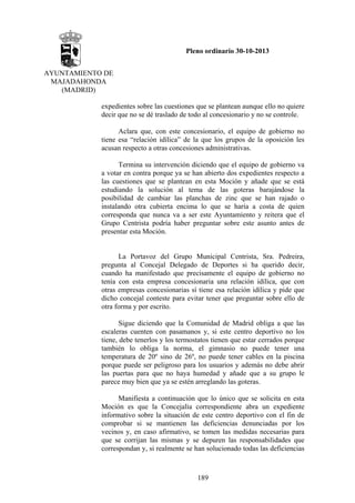 Pleno ordinario 30-10-2013
AYUNTAMIENTO DE
MAJADAHONDA
(MADRID)
expedientes sobre las cuestiones que se plantean aunque ello no quiere
decir que no se dé traslado de todo al concesionario y no se controle.
Aclara que, con este concesionario, el equipo de gobierno no
tiene esa “relación idílica” de la que los grupos de la oposición les
acusan respecto a otras concesiones administrativas.
Termina su intervención diciendo que el equipo de gobierno va
a votar en contra porque ya se han abierto dos expedientes respecto a
las cuestiones que se plantean en esta Moción y añade que se está
estudiando la solución al tema de las goteras barajándose la
posibilidad de cambiar las planchas de zinc que se han rajado o
instalando otra cubierta encima lo que se haría a costa de quien
corresponda que nunca va a ser este Ayuntamiento y reitera que el
Grupo Centrista podría haber preguntar sobre este asunto antes de
presentar esta Moción.

La Portavoz del Grupo Municipal Centrista, Sra. Pedreira,
pregunta al Concejal Delegado de Deportes si ha querido decir,
cuando ha manifestado que precisamente el equipo de gobierno no
tenía con esta empresa concesionaria una relación idílica, que con
otras empresas concesionarias sí tiene esa relación idílica y pide que
dicho concejal conteste para evitar tener que preguntar sobre ello de
otra forma y por escrito.
Sigue diciendo que la Comunidad de Madrid obliga a que las
escaleras cuenten con pasamanos y, si este centro deportivo no los
tiene, debe tenerlos y los termostatos tienen que estar cerrados porque
también lo obliga la norma, el gimnasio no puede tener una
temperatura de 20º sino de 26º, no puede tener cables en la piscina
porque puede ser peligroso para los usuarios y además no debe abrir
las puertas para que no haya humedad y añade que a su grupo le
parece muy bien que ya se estén arreglando las goteras.
Manifiesta a continuación que lo único que se solicita en esta
Moción es que la Concejalía correspondiente abra un expediente
informativo sobre la situación de este centro deportivo con el fin de
comprobar si se mantienen las deficiencias denunciadas por los
vecinos y, en caso afirmativo, se tomen las medidas necesarias para
que se corrijan las mismas y se depuren las responsabilidades que
correspondan y, si realmente se han solucionado todas las deficiencias

189

 