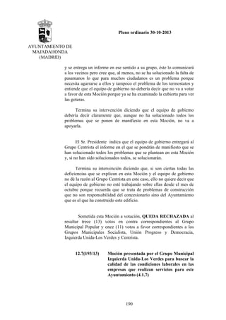 Pleno ordinario 30-10-2013
AYUNTAMIENTO DE
MAJADAHONDA
(MADRID)
y se entrega un informe en ese sentido a su grupo, éste lo comunicará
a los vecinos pero cree que, al menos, no se ha solucionado la falta de
pasamanos lo que para muchos ciudadanos es un problema porque
necesita agarrarse a ellos y tampoco el problema de los termostatos y
entiende que el equipo de gobierno no debería decir que no va a votar
a favor de esta Moción porque ya se ha examinado la cubierta para ver
las goteras.
Termina su intervención diciendo que el equipo de gobierno
debería decir claramente que, aunque no ha solucionado todos los
problemas que se ponen de manifiesto en esta Moción, no va a
apoyarla.

El Sr. Presidente indica que el equipo de gobierno entregará al
Grupo Centrista el informe en el que se pondrán de manifiesto que se
han solucionado todos los problemas que se plantean en esta Moción
y, si no han sido solucionados todos, se solucionarán.
Termina su intervención diciendo que, si son ciertas todas las
deficiencias que se explican en esta Moción y el equipo de gobierno
no dé la razón al Grupo Centrista en este caso, ello no quiere decir que
el equipo de gobierno no esté trabajando sobre ellas desde el mes de
octubre porque recuerda que se trata de problemas de construcción
que no son responsabilidad del concesionario sino del Ayuntamiento
que es el que ha construido este edificio.

Sometida esta Moción a votación, QUEDA RECHAZADA al
resultar trece (13) votos en contra correspondientes al Grupo
Municipal Popular y once (11) votos a favor correspondientes a los
Grupos Municipales Socialista, Unión Progreso y Democracia,
Izquierda Unida-Los Verdes y Centrista.

12.7(193/13)

Moción presentada por el Grupo Municipal
Izquierda Unida-Los Verdes para buscar la
calidad de las condiciones laborales en las
empresas que realizan servicios para este
Ayuntamiento (4.1.7)

190

 