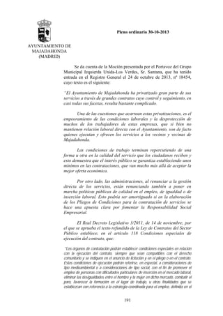 Pleno ordinario 30-10-2013
AYUNTAMIENTO DE
MAJADAHONDA
(MADRID)
Se da cuenta de la Moción presentada por el Portavoz del Grupo
Municipal Izquierda Unida-Los Verdes, Sr. Santana, que ha tenido
entrada en el Registro General el 24 de octubre de 2013, nº 18454,
cuyo texto es el siguiente:
“El Ayuntamiento de Majadahonda ha privatizado gran parte de sus
servicios a través de grandes contratos cuyo control y seguimiento, en
casi todas sus facetas, resulta bastante complicado.
Una de las cuestiones que acarrean estas privatizaciones, es el
empeoramiento de las condiciones laborales y la desprotección de
muchos de los trabajadores de estas empresas, que si bien no
mantienen relación laboral directa con el Ayuntamiento, son de facto
quienes ejecutan y ofrecen los servicios a los vecinos y vecinas de
Majadahonda.
Las condiciones de trabajo terminan repercutiendo de una
forma u otra en la calidad del servicio que los ciudadanos reciben y
esto demuestra que el interés público se garantiza estableciendo unos
mínimos en las contrataciones, que van mucho más allá de aceptar la
mejor oferta económica.
Por otro lado, las administraciones, al renunciar a la gestión
directa de los servicios, están renunciando también a poner en
marcha políticas públicas de calidad en el empleo, de igualdad o de
inserción laboral. Esto podría ser amortiguado si en la elaboración
de los Pliegos de Condiciones para la contratación de servicios se
hace una apuesta clara por fomentar la Responsabilidad Social
Empresarial.
El Real Decreto Legislativo 3/2011, de 14 de noviembre, por
el que se aprueba el texto refundido de la Ley de Contratos del Sector
Público establece, en el artículo 118 Condiciones especiales de
ejecución del contrato, que:
´”Los órganos de contratación podrán establecer condiciones especiales en relación
con la ejecución del contrato, siempre que sean compatibles con el derecho
comunitario y se indiquen en el anuncio de licitación y en el pliego o en el contrato.
Estas condiciones de ejecución podrán referirse, en especial, a consideraciones de
tipo medioambiental o a consideraciones de tipo social, con el fin de promover el
empleo de personas con dificultades particulares de inserción en el mercado laboral,
eliminar las desigualdades entre el hombre y la mujer en dicho mercado, combatir el
paro, favorecer la formación en el lugar de trabajo, u otras finalidades que se
establezcan con referencia a la estrategia coordinada para el empleo, definida en el

191

 