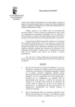 Pleno ordinario 30-10-2013
AYUNTAMIENTO DE
MAJADAHONDA
(MADRID)
artículo 145 del Tratado de Funcionamiento de la Unión Europea, o garantizar el
respeto a los derechos laborales básicos a lo largo de la cadena de producción
mediante la exigencia del cumplimiento de las Convenciones fundamentales de la
Organización Internacional de Trabajo.”

Además, tenemos en los últimos años el antecedente del
conocido “Plan E” al que se acogió este Ayuntamiento y que, si bien
era manifiestamente mejorable, contemplaba que los contratos y
obras realizados a cargo de dicho plan debían recoger el fin social y
la expresa contratación de personas desempleadas para su ejecución.
Fuera de estas medidas estructurales, debemos ser conscientes
de la realidad cotidiana que se da en las empresas y que muchas
veces llegan al Equipo de Gobierno o a los Grupos Municipales de la
oposición mediante canales informales. Situaciones que van desde
conflictos laborales, pasando por vulneración de derechos de los
trabajadores hasta llegar en algunos casos a verdaderos abusos por
parte de las empresas que prestan sus servicios a nuestro
Ayuntamiento.
Por todo ello, el Grupo Municipal de Izquierda Unida-Los
Verdes presenta, para su aprobación por el Pleno de la Corporación,
la siguiente
MOCIÓN
1.

Que los servicios técnicos estudien la viabilidad y, en su caso,
introduzcan cláusulas de carácter social en los pliegos de
condiciones que fomenten la estabilidad, seguridad y calidad
en el empleo (contratos indefinidos, plantilla propia,
formación continua de los trabajadores, prevención de riesgos
laborales, etc.); la conciliación de la vida profesional y
personal de los trabajadores; la igualdad real de
oportunidades entre mujeres y hombres; los acuerdos con
empresas de economía social (tanto en la ejecución del
servicio como en alguna de las fases de la cadena de
producción) y el cumplimiento de las convenciones de la
Organización Internacional del Trabajo relativas a
condiciones laborales.

2.

Que el Ayuntamiento vigile las condiciones laborales en las
empresas que ejecutan los contratos y se establezcan canales
de comunicación, formales y confidenciales, por los que los

192

 