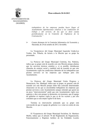 Pleno ordinario 30-10-2013
AYUNTAMIENTO DE
MAJADAHONDA
(MADRID)
trabajadores de las empresas puedan hacer llegar al
Ayuntamiento informaciones relativas a las condiciones de
trabajo y del servicio, de las que se dará cuenta
periódicamente en la Comisión de Vigilancia de la
Contratación.”

Consta dictamen de la Comisión Informativa de Economía y
Hacienda, de 24 de octubre de 2013, favorable.

La Viceportavoz del Grupo Municipal Izquierda Unida-Los
Verdes, Sra. Piñuela, da lectura a la Moción que su grupo ha
presentado.

La Portavoz del Grupo Municipal Centrista, Sra. Pedreira,
indica que su grupo está de acuerdo con esta Moción porque plantea
que los servicios técnicos estudien y, si es posible, introduzcan
cláusulas de carácter social y también está de acuerdo en que este
Ayuntamiento vigile las condiciones laborales de los trabajadores que
prestan servicios en las empresas que trabajan para este
Ayuntamiento.

La Portavoz del Grupo Municipal Unión Progreso y
Democracia, Sra. Madrigal, indica que su grupo, en general, está de
acuerdo con esta Moción porque todos han conocido determinadas
situaciones en las que se encontraban trabajadores de empresas que
prestan servicios a este Ayuntamiento aunque entiende que quizá sea
un poco “intervencionista” pedir que este Ayuntamiento vigile esos
aspectos y dice esto porque se demuestra, en ocasiones, que el equipo
de gobierno ni siquiera vigila lo que es de los vecinos y por ello
considera que es una utopía vigilar lo de fuera.
Termina su intervención aclarando que su grupo está
convencido de que el equipo de gobierno va a votar en contra de esta
Moción.

El Viceportavoz del Grupo Municipal Socialista, Sr. Martínez
Maillo, indica que el artículo 70 del Reglamento de Organización,
Funcionamiento y Régimen Jurídico de las Entidades Locales
193

 