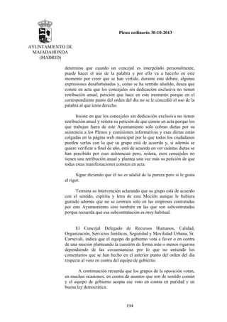 Pleno ordinario 30-10-2013
AYUNTAMIENTO DE
MAJADAHONDA
(MADRID)
determina que cuando un concejal es interpelado personalmente,
puede hacer el uso de la palabra y por ello va a hacerlo en este
momento por creer que se han vertido, durante este debate, algunas
expresiones desafortunadas y, como se ha sentido aludido, desea que
conste en acta que los concejales sin dedicación exclusiva no tienen
retribución anual, petición que hace en este momento porque en el
correspondiente punto del orden del día no se le concedió el uso de la
palabra al que tenía derecho.
Insiste en que los concejales sin dedicación exclusiva no tienen
retribución anual y reitera su petición de que conste en acta porque los
que trabajan fuera de este Ayuntamiento solo cobran dietas por su
asistencia a los Plenos y comisiones informativas y esas dietas están
colgadas en la página web municipal por lo que todos los ciudadanos
pueden verlas con lo que su grupo está de acuerdo y, si además se
quiere verificar a final de año, está de acuerdo en ver cuántas dietas se
han percibido por esas asistencias pero, reitera, esos concejales no
tienen una retribución anual y plantea una vez más su petición de que
todas estas manifestaciones consten en acta.
Sigue diciendo que él no es adalid de la pureza pero sí le gusta
el rigor.
Termina su intervención aclarando que su grupo está de acuerdo
con el sentido, espíritu y letra de esta Moción aunque le hubiera
gustado además que no se centrara solo en las empresas contratadas
por este Ayuntamiento sino también en las que son subcontratadas
porque recuerda que esa subcontratación es muy habitual.

El Concejal Delegado de Recursos Humanos, Calidad,
Organización, Servicios Jurídicos, Seguridad y Movilidad Urbana, Sr.
Carnevali, indica que el equipo de gobierno vota a favor o en contra
de una moción planteando la cuestión de forma más o menos rigurosa
dependiendo de las circunstancias por lo que no entiende los
comentarios que se han hecho en el anterior punto del orden del día
respecto al voto en contra del equipo de gobierno.
A continuación recuerda que los grupos de la oposición votan,
en muchas ocasiones, en contra de asuntos que son de sentido común
y el equipo de gobierno acepta ese voto en contra en puridad y en
buena ley democrática.

194

 