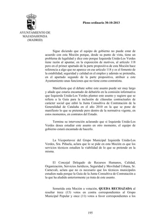 Pleno ordinario 30-10-2013
AYUNTAMIENTO DE
MAJADAHONDA
(MADRID)

Sigue diciendo que el equipo de gobierno no puede estar de
acuerdo con esta Moción porque, desde su punto de vista, tiene un
problema de legalidad y dice esto porque Izquierda Unida-Los Verdes
tiene razón al apuntar, en la exposición de motivos, al artículo 118
pero en el primer apartado de la parte propositiva de esta Moción hace
referencia a algo que no aparece en ese artículo 118 y es el fomento de
la estabilidad, seguridad y calidad en el empleo y además se pretendía,
en el apartado segundo de la parte propositiva, atribuir a este
Ayuntamiento unas funciones que no tiene como contratista.
Manifiesta que el debate sobre este asunto puede ser muy largo
y añade que estaría encantado de debatirlo en la comisión informativa
que Izquierda Unida-Los Verdes plantee este asunto y sugiere que se
refiera a la Guía para la inclusión de cláusulas contractuales de
carácter social que editó la Junta Consultiva de Contratación de la
Generalidad de Cataluña en el año 2010 en la que se pone de
manifiesto lo que se pretende pero dentro de la normativa vigente, en
estos momentos, en contratos del Estado.
Termina su intervención aclarando que si Izquierda Unida-Los
Verdes desea estudiar este asunto en otro momento, el equipo de
gobierno estará encantado de hacerlo.

La Viceportavoz del Grupo Municipal Izquierda Unida-Los
Verdes, Sra. Piñuela, aclara que lo se pide en esta Moción es que los
servicios técnicos estudien la viabilidad de lo que se pretende en la
misma.

El Concejal Delegado de Recursos Humanos, Calidad,
Organización, Servicios Jurídicos, Seguridad y Movilidad Urbana, Sr.
Carnevali, aclara que no es necesario que los técnicos municipales
estudien nada porque la Guía de la Junta Consultiva de Contratación a
la que ha aludido anteriormente ya trata de este asunto.

Sometida esta Moción a votación, QUEDA RECHAZADA al
resultar trece (13) votos en contra correspondientes al Grupo
Municipal Popular y once (11) votos a favor correspondientes a los

195

 