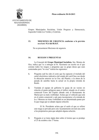 Pleno ordinario 30-10-2013
AYUNTAMIENTO DE
MAJADAHONDA
(MADRID)
Grupos Municipales Socialista, Unión Progreso y Democracia,
Izquierda Unida-Los Verdes y Centrista.

13.

MOCIONES DE URGENCIA conforme a lo previsto
en el art. 91.4 del R.O.F.
No se presentaron Mociones de urgencia.

14.

RUEGOS Y PREGUNTAS

La Concejal del Grupo Municipal Socialista, Sra. Montes de
Oca, indica que va a entregar al Sr. Secretario un escrito en el que
constan todos los ruegos y preguntas que su grupo desea que sean
contestadas pero “in voce” realiza las siguientes:
1.

Pregunta cuál ha sido el coste que ha supuesto el traslado del
cartel electrónico indicativo del estado del carril bus-vao desde
la ubicación anterior en la Ctra. del Plantío, a la altura de la
parada de autobús hasta la actual en la propia rotonda de
Renfe.

2.

Traslada al equipo de gobierno la queja de un vecino en
relación al punto peligroso para el tráfico situado en el centro
comercial Cerro del Espino (donde está el Restaurante de
María) por su mala visibilidad. Aclara que el vehículo que está
en el centro comercial y sale para incorporarse a la rotonda de
la c/ Moreras no tiene visibilidad en un determinado punto por
lo que ruega que se adopte alguna solución.
El Sr. Presidente aclara que el suelo al que se refiere
este ruego es privado pero este Ayuntamiento enviará una carta
a los propietarios para que adopten alguna solución.

3.

Pregunta si se tiene algún dato sobre el tiroteo que se produjo
el 25 de octubre a las 17 horas.

196

 