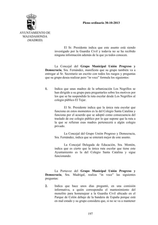 Pleno ordinario 30-10-2013
AYUNTAMIENTO DE
MAJADAHONDA
(MADRID)
El Sr. Presidente indica que este asunto está siendo
investigado por la Guardia Civil y todavía no se ha recibido
ninguna información además de la que ya todos conocen.

La Concejal del Grupo Municipal Unión Progreso y
Democracia, Sra. Fernández, manifiesta que su grupo también va a
entregar al Sr. Secretario un escrito con todos los ruegos y preguntas
que su grupo desea realizar pero “in voce” formula los siguientes:

1.

Indica que unas madres de la urbanización Los Negrillos se
han dirigido a su grupo para preguntarles sobre los motivos por
los que se ha suspendido la ruta escolar desde Los Negrillos al
colegio público El Tejar.
El Sr. Presidente indica que la única ruta escolar que
funciona en estos momentos es la del Colegio Santa Catalina y
funciona por el acuerdo que se adoptó como consecuencia del
traslado de ese colegio público por lo que supone que la ruta a
la que se refieran esas madres pertenecerá a algún colegio
privado.
La Concejal del Grupo Unión Progreso y Democracia,
Sra. Fernández, indica que se enterará mejor de este asunto.
La Concejal Delegada de Educación, Sra. Montón,
indica que es cierto que la única ruta escolar que tiene este
Ayuntamiento es la del Colegio Santa Catalina y sigue
funcionando.

La Portavoz del Grupo Municipal Unión Progreso y
Democracia, Sra. Madrigal, realiza “in voce” las siguientes
preguntas:
2.

Indica que hace unos días preguntó, en una comisión
informativa, a quién correspondía el mantenimiento del
monolito para homenajear a la Guardia Civil ubicado en el
Parque de Colón debajo de la bandera de España porque está
en mal estado y su grupo considera que, si no se va a mantener

197

 