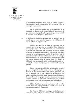 Pleno ordinario 30-10-2013
AYUNTAMIENTO DE
MAJADAHONDA
(MADRID)
en las debidas condiciones, sería mejor no tenerlo. Pregunta a
continuación si en la remodelación del Parque de Colón se
contempla este monolito.
El Sr. Presidente indica que si ese monolito no se
contempla en el proyecto de remodelación, él se encargará de
que se contemple y agradece la sugerencia que en ese sentido
ha realizado Unión Progreso y Democracia.
3.

A continuación indica que desea aclarar la polémica que ha
surgido en un punto anterior respecto a la publicación de
sueldos y dietas en la página web.
Aclara, para que los vecinos lo conozcan, que el
portavoz de los grupos de la oposición tiene dedicación
exclusiva por lo que solo puede trabajar en este Ayuntamiento
y el resto de concejales, sin dedicación exclusiva, cobran
dietas por su asistencia a comisiones informativas y sesiones
plenarias y los concejales del equipo de gobierno, que no
tienen dedicación exclusiva, cobran una dieta un poco mayor
por su asistencia a las sesiones plenarias (se supone que tienen
una mayor responsabilidad al formar parte del equipo de
gobierno), por su asistencia a las comisiones informativas y
además, los que son miembros, por su asistencia a la juntas de
gobierno.
Indica que su grupo pidió que la dedicación exclusiva
que le correspondía a ella como portavoz del su grupo, se
dividiera en dos medias dedicaciones (una la ejerce ella y la
otra la comparte con la Sra. Fernández). Aclara que si ella
tuviera la dedicación exclusiva que le correspondería, los otros
dos miembros de su grupo cobrarían dietas por asistencia
sesiones plenarias y comisiones informativas pero, al tener
media dedicación, la Sra. Fernández no cobra ninguna dieta.
El Sr. Presidente recuerda que la dieta solo se cobra
cuando el concejal correspondiente ha asistido a una sesión de
la comisión informativa o del Pleno.
La Portavoz del Grupo Municipal Unión Progreso y
Democracia, Sra. Madrigal, indica que los tres miembros de su

198

 