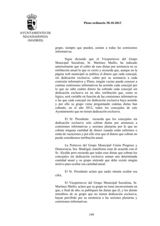 Pleno ordinario 30-10-2013
AYUNTAMIENTO DE
MAJADAHONDA
(MADRID)
grupo, siempre que pueden, asisten a todas las comisiones
informativas.
Sigue diciendo que el Viceportavoz del Grupo
Municipal Socialista, Sr. Martínez Maillo, ha indicado
anteriormente que el cobro de esas dietas por asistencia no es
retribución anual lo que es cierto y recuerda que, aunque en la
página web municipal se publica el dinero que cada concejal,
sin dedicación exclusiva, cobra por su asistencia a cada
comisión informativa y Pleno, ningún vecino puede conocer a
cuántas comisiones informativas ha asistido cada concejal por
lo que no sabe cuánto dinero ha cobrado cada concejal sin
dedicación exclusiva en un año, retribución que, como es
lógico, será variable en función de las comisiones informativas
a las que cada concejal sin dedicación exclusiva haya asistido
y por ello su grupo viene preguntando cuántas dietas han
cobrado, en el año 2012, todos los concejales de este
Ayuntamiento que no tienen dedicación exclusiva.
El Sr. Presidente recuerda que los concejales sin
dedicación exclusiva solo cobran dietas por asistencia a
comisiones informativas y sesiones plenarias por lo que no
cobran ninguna cantidad de dinero cuando están enfermos o
están de vacaciones y por ello cree que el dinero que cobran no
puede considerarse retribución anual.
La Portavoz del Grupo Municipal Unión Progreso y
Democracia, Sra. Madrigal, manifiesta estar de acuerdo con el
Sr. Alcalde pero recuerda que todas esas dietas que cobran los
concejales sin dedicación exclusiva suman una determinada
cantidad anual y su grupo entiende que debe existir ningún
motivo para ocultar esa cantidad anual.
El Sr. Presidente aclara que nadie intenta ocultar esa
cifra.
El Viceportavoz del Grupo Municipal Socialista, Sr.
Martínez Maillo, aclara que su grupo no tiene inconveniente en
que, a final de año, se publiquen las dietas que él, y los demás
miembros de su grupo que no tienen dedicación exclusiva,
hayan percibido por su asistencia a las sesiones plenarias y
comisiones informativas.

199

 