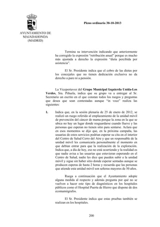 Pleno ordinario 30-10-2013
AYUNTAMIENTO DE
MAJADAHONDA
(MADRID)

Termina su intervención indicando que anteriormente
ha corregido la expresión “retribución anual” porque es mucho
más ajustada a derecho la expresión “dieta percibida por
asistencia”.
El Sr. Presidente indica que el cobro de las dietas por
los concejales que no tienen dedicación exclusiva no da
derecho a paro ni a pensión.

La Viceportavoz del Grupo Municipal Izquierda Unida-Los
Verdes, Sra. Piñuela, indica que su grupo va a entregar al Sr.
Secretario un escrito en el que constan todos los ruegos y preguntas
que desea que sean contestadas aunque “in voce” realiza las
siguientes:
1.

Indica que, en la sesión plenaria de 25 de enero de 2012, se
realizó un ruego referido al emplazamiento de la unidad móvil
de prevención del cáncer de mama porque la zona en la que se
ubica no hay un lugar donde resguardarse cuando llueve y las
personas que esperan no tienen sitio para sentarse. Aclara que
en esos momentos se dijo que, en la próxima campaña, las
usuarias de estos servicios podrían esperar su cita en el interior
del Centro de Salud Cerro del Aire y que un responsable de la
unidad móvil les comunicaría personalmente el momento en
que debían entrar para que la realización de la exploración.
Indica que, a día de hoy, eso no está ocurriendo y la realidad es
que nadie avisa a las usuarias que estuvieran esperando en el
Centro de Salud, nadie les dice que pueden subir a la unidad
móvil y sigue sin haber sitio donde esperar sentadas aunque se
producen esperas de hasta 2 horas y recuerda que las personas
que atiende esta unidad móvil son señoras mayores de 50 años.
Ruega a continuación que el Ayuntamiento adopte
alguna medida al respecto y además pregunta por qué no se
vuelven a hacer este tipo de diagnósticos en los hospitales
públicos como el Hospital Puerta de Hierro que dispone de dos
ecomamógrafos.
El Sr. Presidente indica que estas pruebas también se
realizan en los hospitales.

200

 