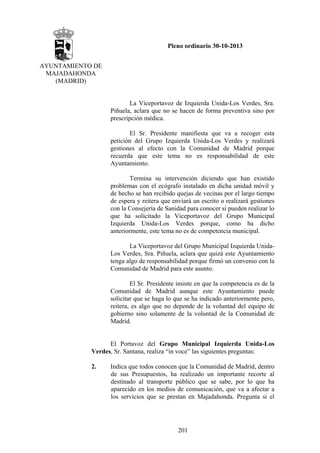 Pleno ordinario 30-10-2013
AYUNTAMIENTO DE
MAJADAHONDA
(MADRID)

La Viceportavoz de Izquierda Unida-Los Verdes, Sra.
Piñuela, aclara que no se hacen de forma preventiva sino por
prescripción médica.
El Sr. Presidente manifiesta que va a recoger esta
petición del Grupo Izquierda Unida-Los Verdes y realizará
gestiones al efecto con la Comunidad de Madrid porque
recuerda que este tema no es responsabilidad de este
Ayuntamiento.
Termina su intervención diciendo que han existido
problemas con el ecógrafo instalado en dicha unidad móvil y
de hecho se han recibido quejas de vecinas por el largo tiempo
de espera y reitera que enviará un escrito o realizará gestiones
con la Consejería de Sanidad para conocer si pueden realizar lo
que ha solicitado la Viceportavoz del Grupo Municipal
Izquierda Unida-Los Verdes porque, como ha dicho
anteriormente, este tema no es de competencia municipal.
La Viceportavoz del Grupo Municipal Izquierda UnidaLos Verdes, Sra. Piñuela, aclara que quizá este Ayuntamiento
tenga algo de responsabilidad porque firmó un convenio con la
Comunidad de Madrid para este asunto.
El Sr. Presidente insiste en que la competencia es de la
Comunidad de Madrid aunque este Ayuntamiento puede
solicitar que se haga lo que se ha indicado anteriormente pero,
reitera, es algo que no depende de la voluntad del equipo de
gobierno sino solamente de la voluntad de la Comunidad de
Madrid.

El Portavoz del Grupo Municipal Izquierda Unida-Los
Verdes, Sr. Santana, realiza “in voce” las siguientes preguntas:
2.

Indica que todos conocen que la Comunidad de Madrid, dentro
de sus Presupuestos, ha realizado un importante recorte al
destinado al transporte público que se sabe, por lo que ha
aparecido en los medios de comunicación, que va a afectar a
los servicios que se prestan en Majadahonda. Pregunta si el

201

 