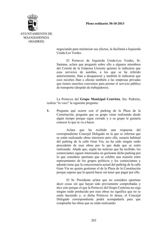 Pleno ordinario 30-10-2013
AYUNTAMIENTO DE
MAJADAHONDA
(MADRID)
negociando para minimizar sus efectos, la facilitará a Izquierda
Unida-Los Verdes.
El Portavoz de Izquierda Unida-Los Verdes, Sr.
Santana, aclara que preguntó sobre ello a algunos miembros
del Comité de la Empresa Llorente quienes le indicaron que
esos servicios de autobús, a los que se ha referido
anteriormente, iban a desaparecer y también le indicaron que
esos recortes iban a afectar también a las empresas privadas
que tienen suscritos convenios para prestar el servicio público
de transporte (despido de trabajadores).

La Portavoz del Grupo Municipal Centrista, Sra. Pedreira,
realiza “in voce” la siguiente pregunta:
1.

Pregunta qué ocurre con el parking de la Plaza de la
Constitución, pregunta que su grupo viene realizando desde
algún tiempo porque sigue cerrado y a su grupo le gustaría
conocer lo que se va a hacer.
Aclara que ha recibido una respuesta del
correspondiente Concejal Delegado en la que se informa que
se están realizando obras interiores pero ella, usuaria habitual
del parking de la calle Gran Vía, no ha oído ningún ruido
procedente de esas obras por lo que duda que se estén
realizando. Añade que, según las noticias que ha recibido, los
comerciantes siguen interesados en gestionar dicho parking por
lo que considera oportuno que se celebre una reunión entre
representantes de los grupos políticos y los comerciantes y
además teme que la concesionaria actual del parking de la calle
Gran Vía no quiera gestionar el de la Plaza de la Constitución
porque supone que lo querrá hacer sin tener que pagar por ello.
El Sr. Presidente aclara que no considera oportuno
decir cosas sin que hayan sido previamente comprobadas y
dice esto porque el que la Portavoz del Grupo Centrista no oiga
ningún ruido producido por esas obras no significa que no se
estén haciendo y, si dicha Portavoz lo desea, el Concejal
Delegado correspondiente podrá acompañarla para que
compruebe las obras que se están realizando.

203

 