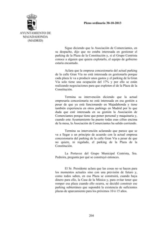Pleno ordinario 30-10-2013
AYUNTAMIENTO DE
MAJADAHONDA
(MADRID)
Sigue diciendo que la Asociación de Comerciantes, en
su despacho, dijo que no estaba interesada en gestionar el
parking de la Plaza de la Constitución y, si el Grupo Centrista
conoce a alguien que quiera explotarlo, el equipo de gobierno
estaría encantado.
Aclara que la empresa concesionaria del actual parking
de la calle Gran Vía no está interesada en gestionarlo porque
cada plaza le va a producir unos gastos y el parking de la Gran
Vía solo tiene una ocupación del 17% y por ello se están
realizando negociaciones para que exploten el de la Plaza de la
Constitución.
Termina su intervención diciendo que la actual
empresaria concesionaria no está interesada en esa gestión a
pesar de que ya está funcionando en Majadahonda y tiene
también experiencia en otros parkings en Madrid por lo que
duda que esté interesada en su gestión la Asociación de
Comerciantes porque tiene que poner personal y maquinaria y,
cuando este Ayuntamiento ha puesto todas esas cifras encima
de la mesa, la Asociación de Comerciantes ha salido corriendo.
Termina su intervención aclarando que parece que se
va a llegar a un principio de acuerdo con la actual empresa
concesionaria del parking de la calle Gran Vía a pesar de que
no quiere, ni regalado, el parking de la Plaza de la
Constitución.
La Portavoz del Grupo Municipal Centrista, Sra.
Pedreira, pregunta por qué se construyó entonces.

El Sr. Presidente aclara que las cosas no se hacen para
los momentos actuales sino con una previsión de futuro y,
como todos saben, en esa Plaza se construirá, cuando haya
dinero para ello, la Casa de la Música y, para evitar tener que
romper esa plaza cuando ello ocurra, se decidió construir ese
parking subterráneo que supondrá la existencia de suficientes
plazas de aparcamiento para los próximos 10 ó 15 años.

204

 