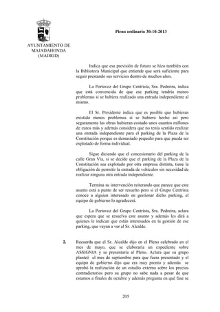 Pleno ordinario 30-10-2013
AYUNTAMIENTO DE
MAJADAHONDA
(MADRID)
Indica que esa previsión de futuro se hizo también con
la Biblioteca Municipal que entiende que será suficiente para
seguir prestando sus servicios dentro de muchos años.
La Portavoz del Grupo Centrista, Sra. Pedreira, indica
que está convencida de que ese parking tendría menos
problemas si se hubiera realizado una entrada independiente al
mismo.
El Sr. Presidente indica que es posible que hubieran
existido menos problemas si se hubiera hecho así pero
seguramente las obras hubieran costado unos cuantos millones
de euros más y además considera que no tenía sentido realizar
una entrada independiente para el parking de la Plaza de la
Constitución porque es demasiado pequeño para que pueda ser
explotado de forma individual.
Sigue diciendo que el concesionario del parking de la
calle Gran Vía, si se decide que el parking de la Plaza de la
Constitución sea explotado por otra empresa distinta, tiene la
obligación de permitir la entrada de vehículos sin necesidad de
realizar ninguna otra entrada independiente.
Termina su intervención reiterando que parece que este
asunto está a punto de ser resuelto pero si el Grupo Centrista
conoce a alguien interesado en gestionar dicho parking, el
equipo de gobierno lo agradecerá.
La Portavoz del Grupo Centrista, Sra. Pedreira, aclara
que espera que se resuelva este asunto y además les dirá a
quienes le indican que están interesados en la gestión de ese
parking, que vayan a ver al Sr. Alcalde.

2.

Recuerda que el Sr. Alcalde dijo en el Pleno celebrado en el
mes de mayo, que se elaboraría un expediente sobre
ASSIGNIA y se presentaría al Pleno. Aclara que su grupo
planteó el mes de septiembre para que fuera presentado y el
equipo de gobierno dijo que era muy pronto y además se
aprobó la realización de un estudio externo sobre los precios
contradictorios pero su grupo no sabe nada a pesar de que
estamos a finales de octubre y además pregunta en qué fase se

205

 