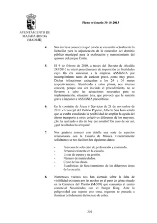 Pleno ordinario 30-10-2013
AYUNTAMIENTO DE
MAJADAHONDA
(MADRID)
4.

Nos interesa conocer en qué estado se encuentra actualmente la
licitación para la adjudicación de la concesión del dominio
público municipal para la explotación y mantenimiento del
quiosco del parque Colón.

5.

El 9 de febrero de 2010, a través del Decreto de Alcaldía
245/2010 se inició procedimiento de imposición de finalidades
cuyo fin era sancionar a la empresa ASSIGNIA por
incumplimiento tanto de carácter grave, como muy grave.
Dichas infracciones caducaban a los 24 y 36 meses
respectivamente. Atendiendo a estos plazos, nos interesa
conocer, porque una vez iniciado el procedimiento, no se
llevaron a cabo las actuaciones necesarias para su
implementación, situación ésta, que provocó que la sanción
grave a imponer a ASSIGNIA prescribiese.

6.

En la comisión de Áreas y Servicios de 21 de noviembre de
2012, el concejal del Partido Popular, Alberto San Juan señaló
que se estaba estudiando la posibilidad de ampliar la ayuda del
abono transporte a otros colectivos diferentes de los mayores.
¿Se ha realizado a día de hoy ese estudio? En caso de ser así,
¿qué resultados ha arrojado?

7.

Nos gustaría conocer con detalle una serie de aspectos
relacionados con la Escuela de Música. Concretamente
solicitamos se nos faciliten los siguientes datos:
-

8.

Procesos de selección de profesorado y alumnado.
Personal existente en la escuela.
Listas de espera y su gestión.
Número de matriculados.
Coste de las clases.
Estadísticas de funcionamiento de las diferentes áreas
de la escuela.

Numerosos vecinos nos han alertado sobre la falta de
visibilidad existente por las noches en el paso de cebra situado
en la Carretera del Plantío (M-509) que comunica el centro
comercial Novotiendas con el Burger King. Ante la
peligrosidad que supone este tema, rogamos se proceda a
iluminar debidamente dicho paso de cebra.

207

 